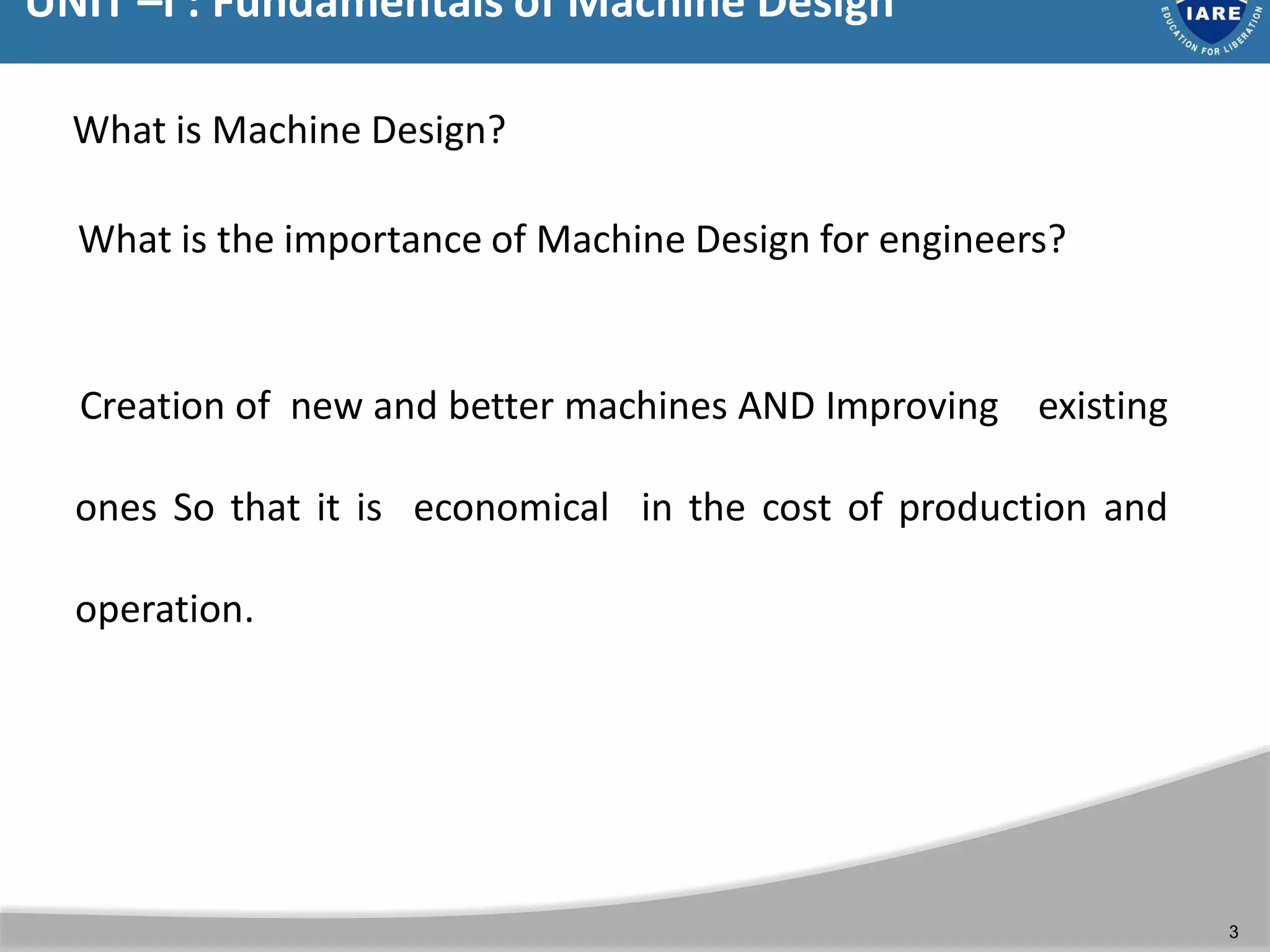 UNIT –I : Fundamentals of Machine Design
3
What is the importance of Machine Design for engineers?
What is Machine Design?
Creation of new and better machines AND Improving existing
ones So that it is economical in the cost of production and
operation.
 