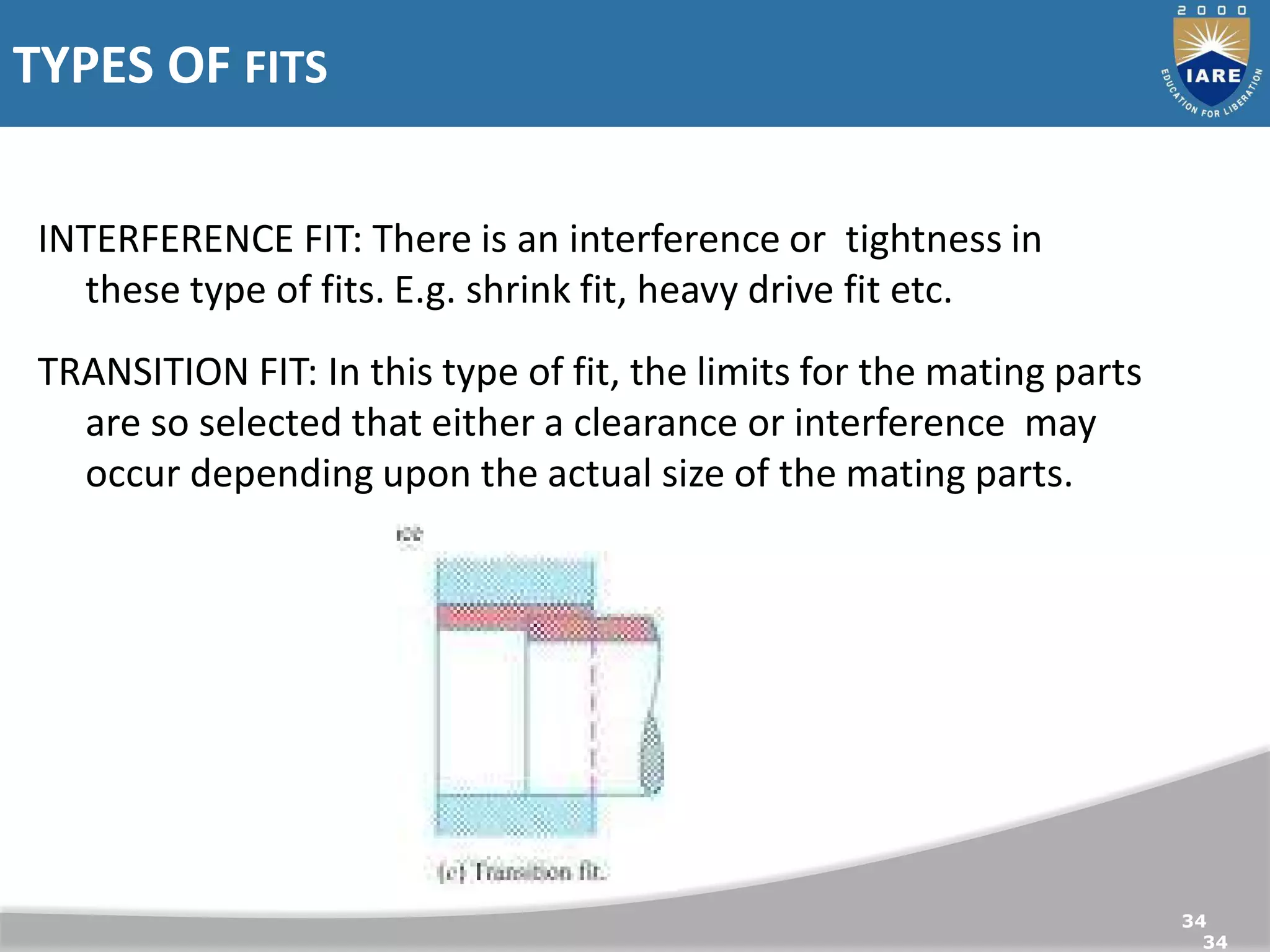 TYPES OF FITS
34
34
INTERFERENCE FIT: There is an
interference or tightness in these
type of fits. E.g. shrink fit, heavy
drive fit etc.
INTERFERENCE FIT: There is an interference or tightness in
these type of fits. E.g. shrink fit, heavy drive fit etc.
TRANSITION FIT: In this type of fit, the limits for the mating parts
are so selected that either a clearance or interference may
occur depending upon the actual size of the mating parts.
 