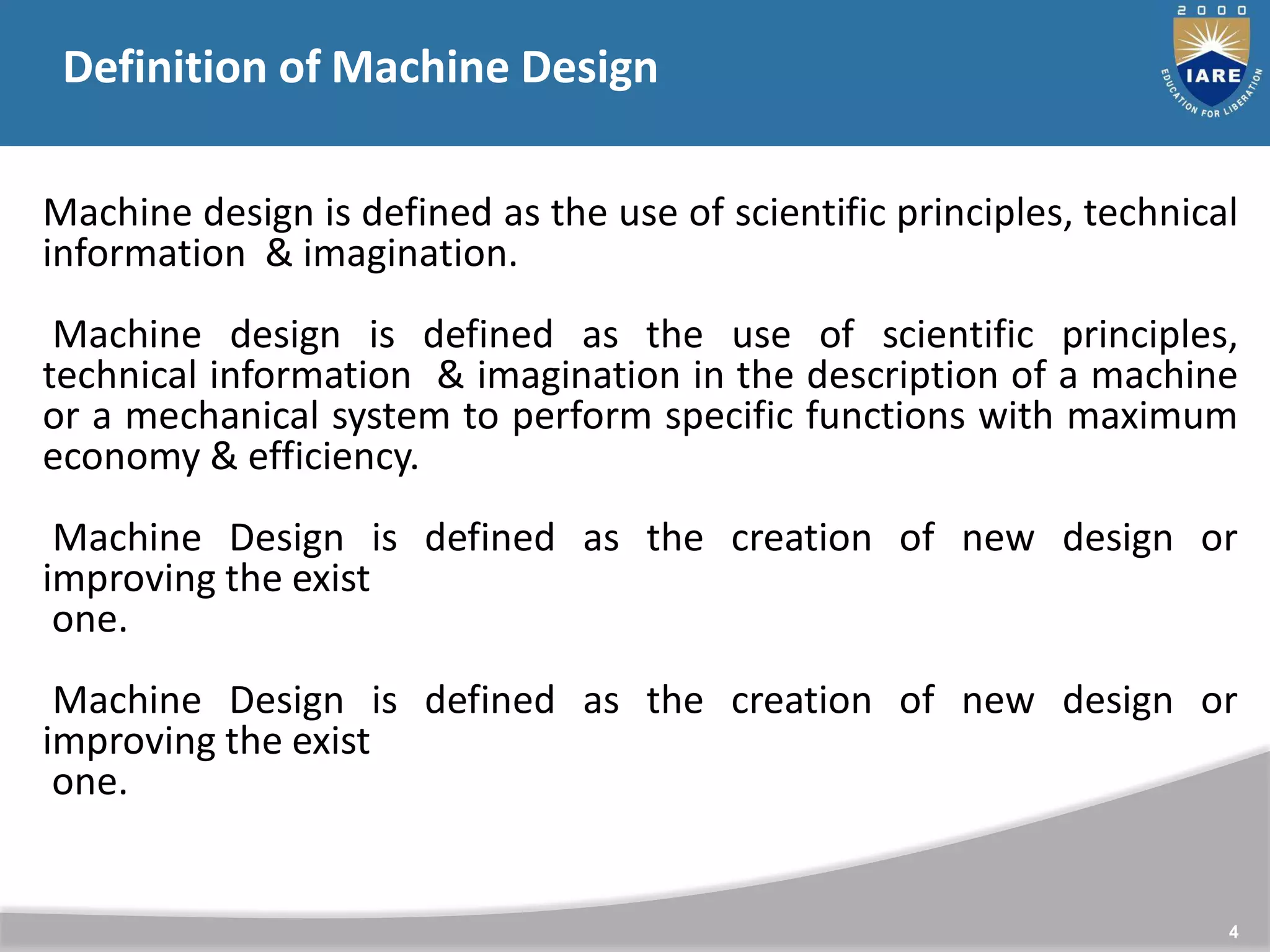 4
Machine design is defined as the use of scientific principles, technical
information & imagination.
Machine design is defined as the use of scientific principles,
technical information & imagination in the description of a machine
or a mechanical system to perform specific functions with maximum
economy & efficiency.
Machine Design is defined as the creation of new design or
improving the exist
one.
Machine Design is defined as the creation of new design or
improving the exist
one.
Definition of Machine Design
 