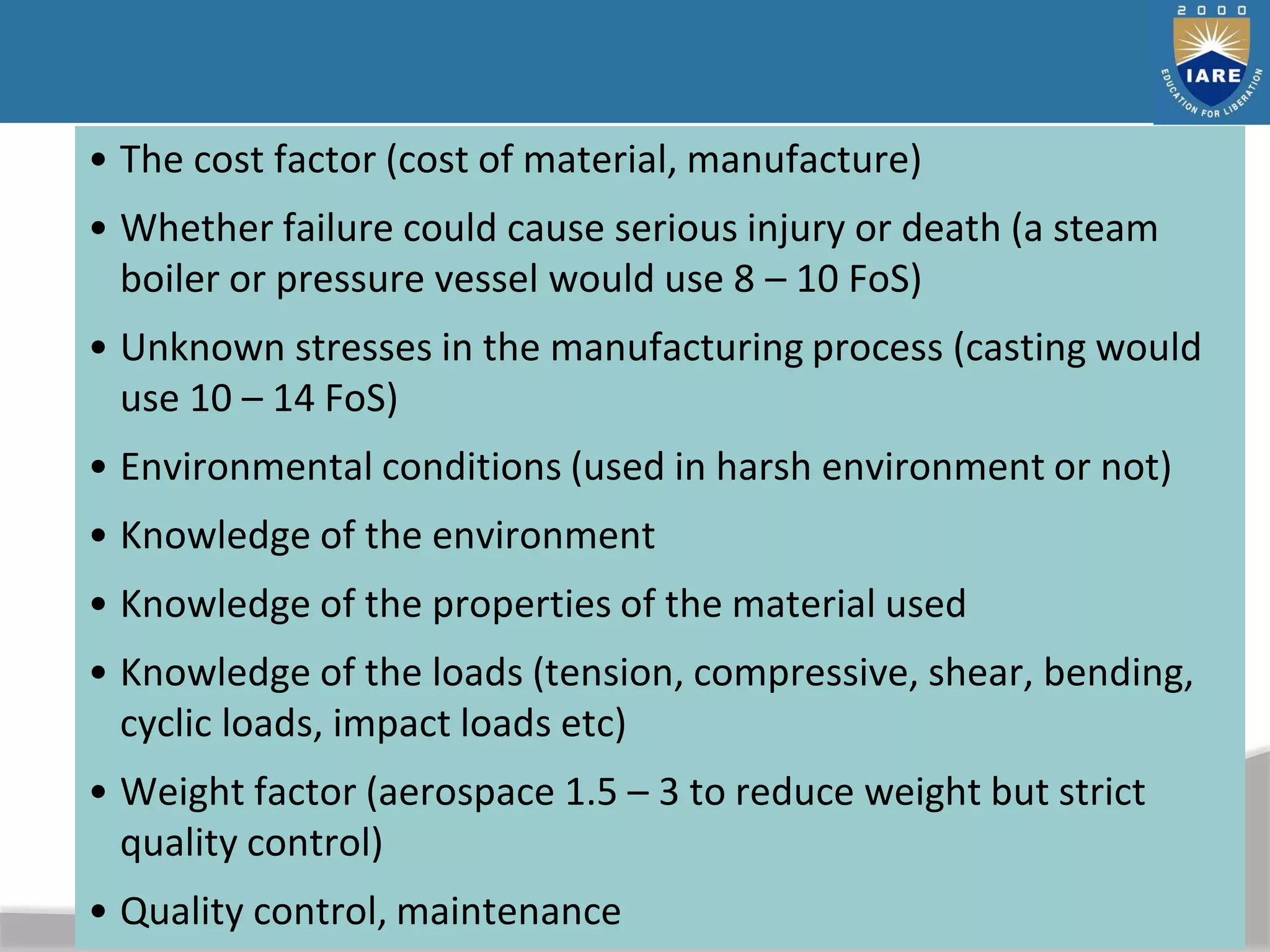 40
• The cost factor (cost of material, manufacture)
• Whether failure could cause serious injury or death (a steam
boiler or pressure vessel would use 8 – 10 FoS)
• Unknown stresses in the manufacturing process (casting would
use 10 – 14 FoS)
• Environmental conditions (used in harsh environment or not)
• Knowledge of the environment
• Knowledge of the properties of the material used
• Knowledge of the loads (tension, compressive, shear, bending,
cyclic loads, impact loads etc)
• Weight factor (aerospace 1.5 – 3 to reduce weight but strict
quality control)
• Quality control, maintenance
 