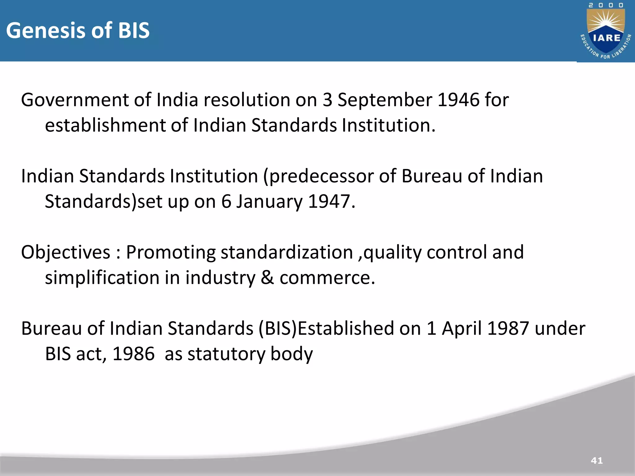Genesis of BIS
41
Government of India resolution on 3 September 1946 for
establishment of Indian Standards Institution.
Indian Standards Institution (predecessor of Bureau of Indian
Standards)set up on 6 January 1947.
Objectives : Promoting standardization ,quality control and
simplification in industry & commerce.
Bureau of Indian Standards (BIS)Established on 1 April 1987 under
BIS act, 1986 as statutory body
 