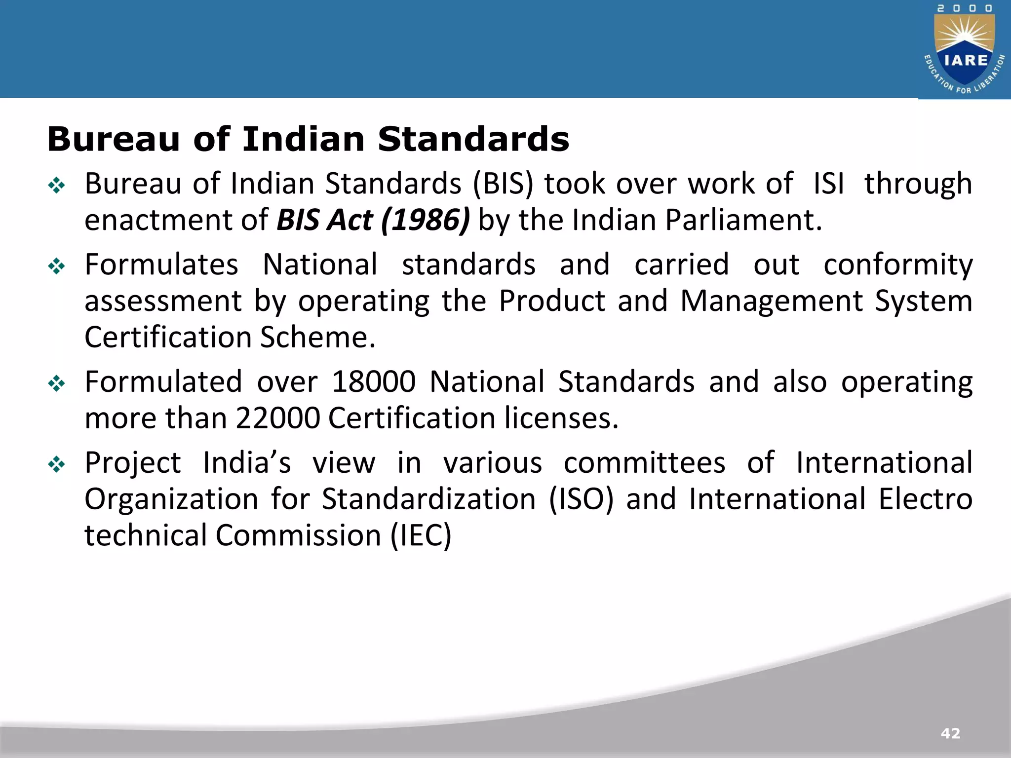 42
Bureau of Indian Standards
 Bureau of Indian Standards (BIS) took over work of ISI through
enactment of BIS Act (1986) by the Indian Parliament.
 Formulates National standards and carried out conformity
assessment by operating the Product and Management System
Certification Scheme.
 Formulated over 18000 National Standards and also operating
more than 22000 Certification licenses.
 Project India’s view in various committees of International
Organization for Standardization (ISO) and International Electro
technical Commission (IEC)
 