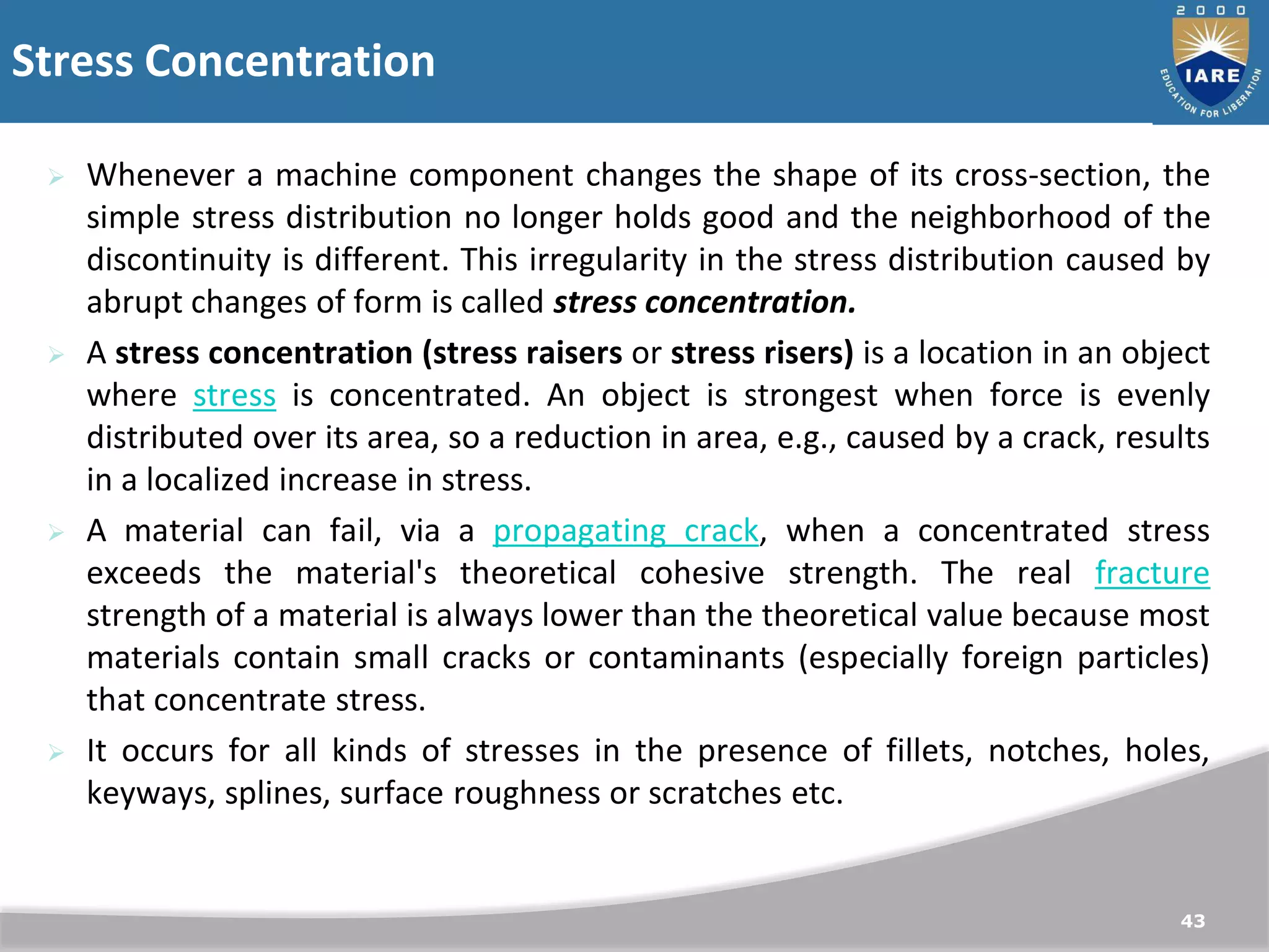 Stress Concentration
43
 Whenever a machine component changes the shape of its cross-section, the
simple stress distribution no longer holds good and the neighborhood of the
discontinuity is different. This irregularity in the stress distribution caused by
abrupt changes of form is called stress concentration.
 A stress concentration (stress raisers or stress risers) is a location in an object
where stress is concentrated. An object is strongest when force is evenly
distributed over its area, so a reduction in area, e.g., caused by a crack, results
in a localized increase in stress.
 A material can fail, via a propagating crack, when a concentrated stress
exceeds the material's theoretical cohesive strength. The real fracture
strength of a material is always lower than the theoretical value because most
materials contain small cracks or contaminants (especially foreign particles)
that concentrate stress.
 It occurs for all kinds of stresses in the presence of fillets, notches, holes,
keyways, splines, surface roughness or scratches etc.
 