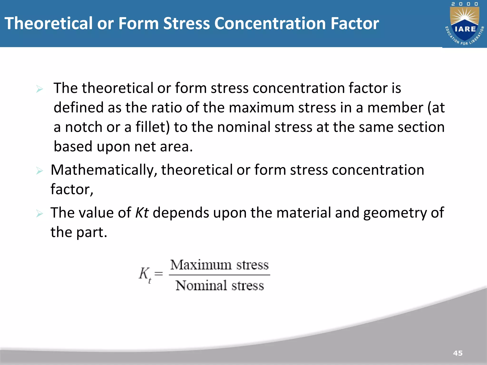 Theoretical or Form Stress Concentration Factor
45
 The theoretical or form stress concentration factor is
defined as the ratio of the maximum stress in a member (at
a notch or a fillet) to the nominal stress at the same section
based upon net area.
 Mathematically, theoretical or form stress concentration
factor,
 The value of Kt depends upon the material and geometry of
the part.
 