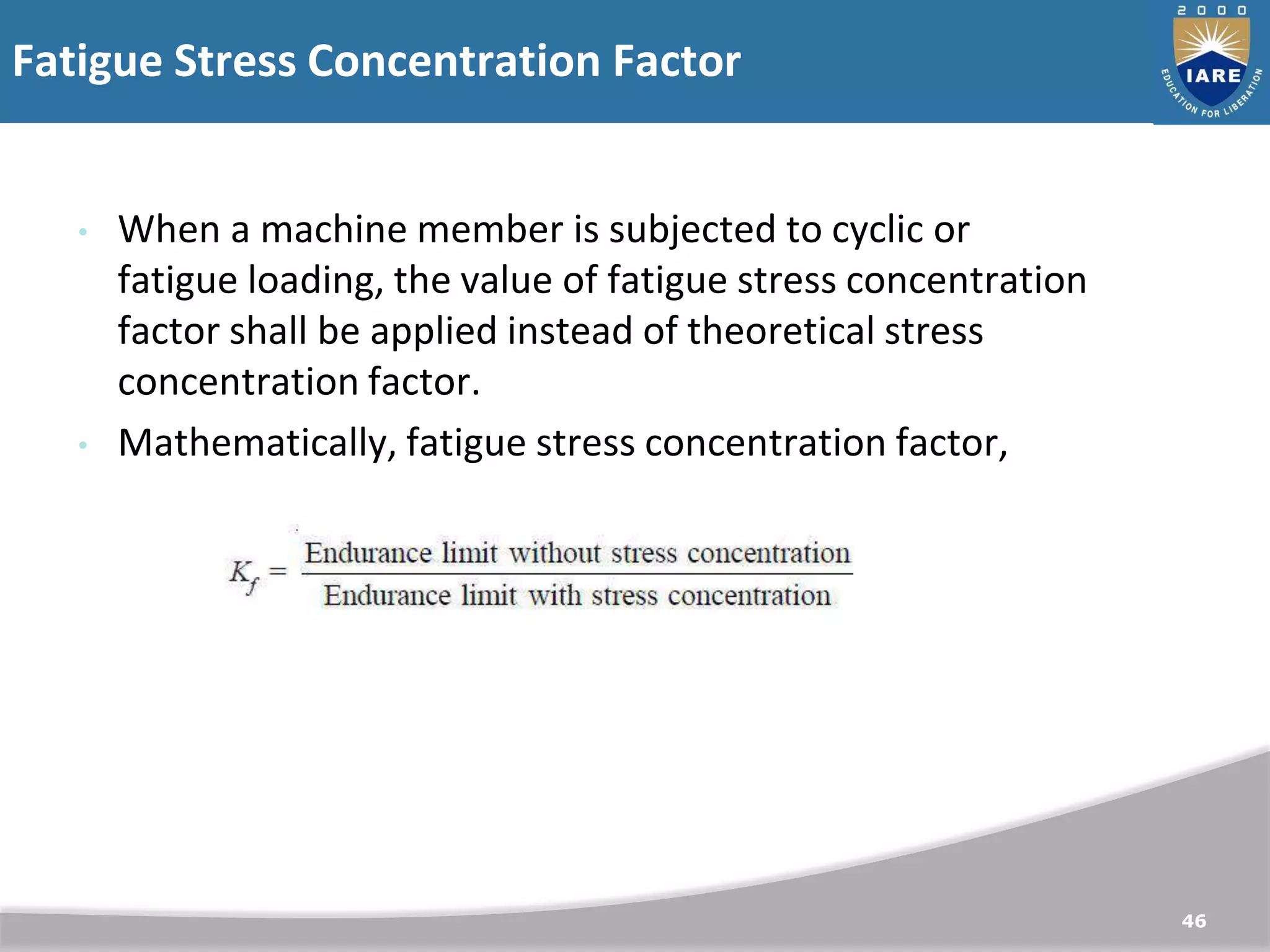 Fatigue Stress Concentration Factor
46
• When a machine member is subjected to cyclic or
fatigue loading, the value of fatigue stress concentration
factor shall be applied instead of theoretical stress
concentration factor.
• Mathematically, fatigue stress concentration factor,
 