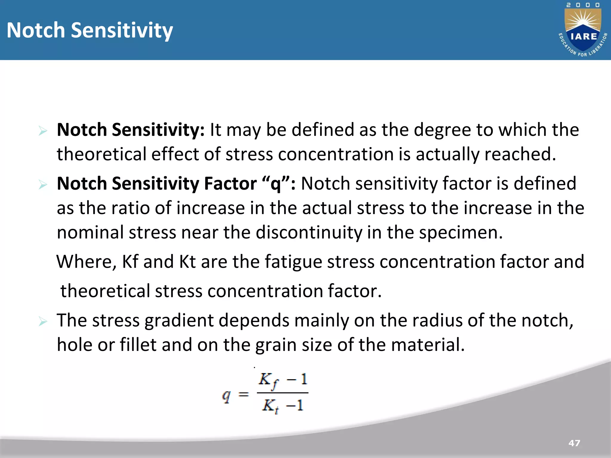 Notch Sensitivity
47
 Notch Sensitivity: It may be defined as the degree to which the
theoretical effect of stress concentration is actually reached.
 Notch Sensitivity Factor “q”: Notch sensitivity factor is defined
as the ratio of increase in the actual stress to the increase in the
nominal stress near the discontinuity in the specimen.
Where, Kf and Kt are the fatigue stress concentration factor and
theoretical stress concentration factor.
 The stress gradient depends mainly on the radius of the notch,
hole or fillet and on the grain size of the material.
 