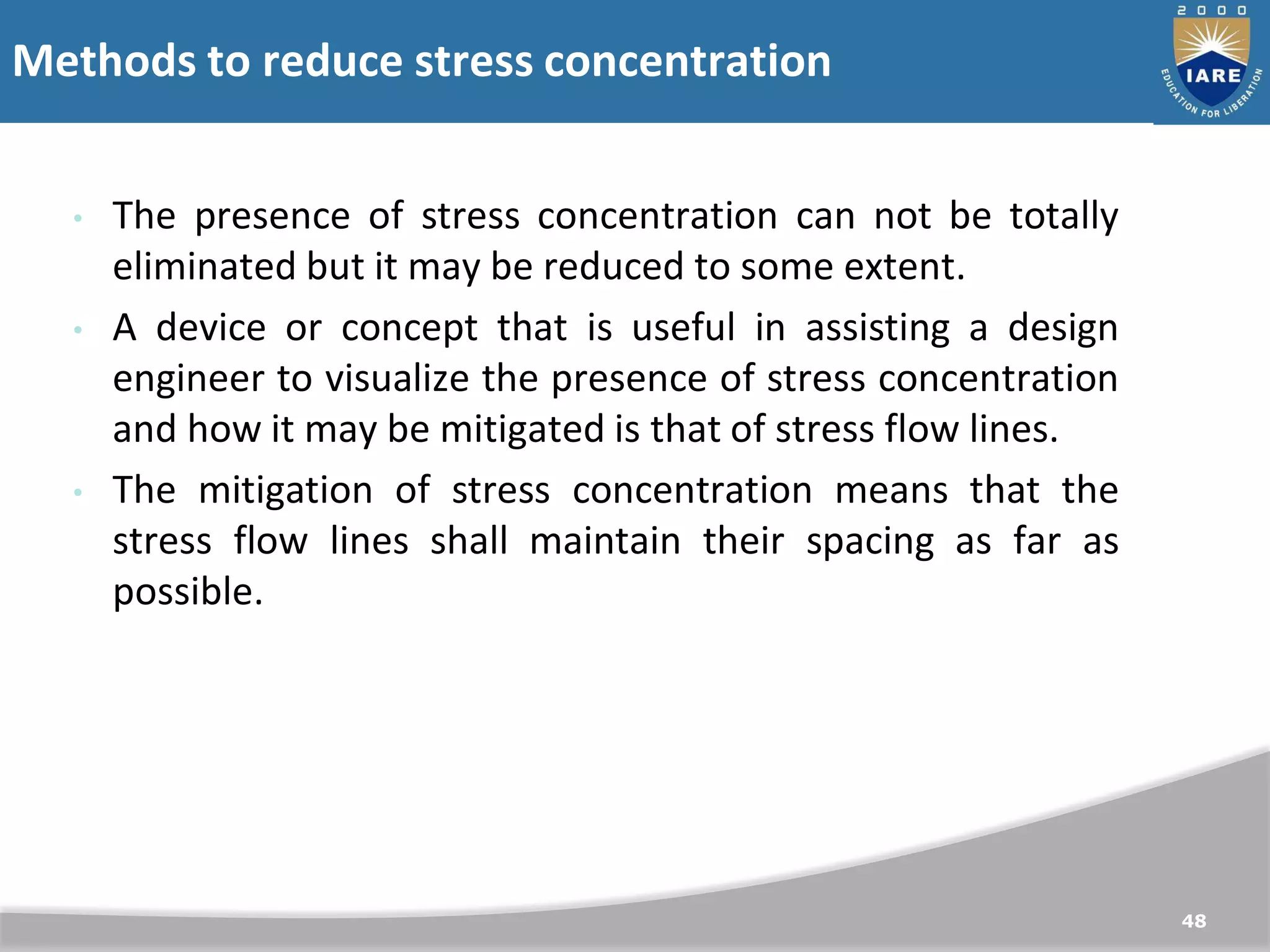 Methods to reduce stress concentration
48
• The presence of stress concentration can not be totally
eliminated but it may be reduced to some extent.
• A device or concept that is useful in assisting a design
engineer to visualize the presence of stress concentration
and how it may be mitigated is that of stress flow lines.
• The mitigation of stress concentration means that the
stress flow lines shall maintain their spacing as far as
possible.
 