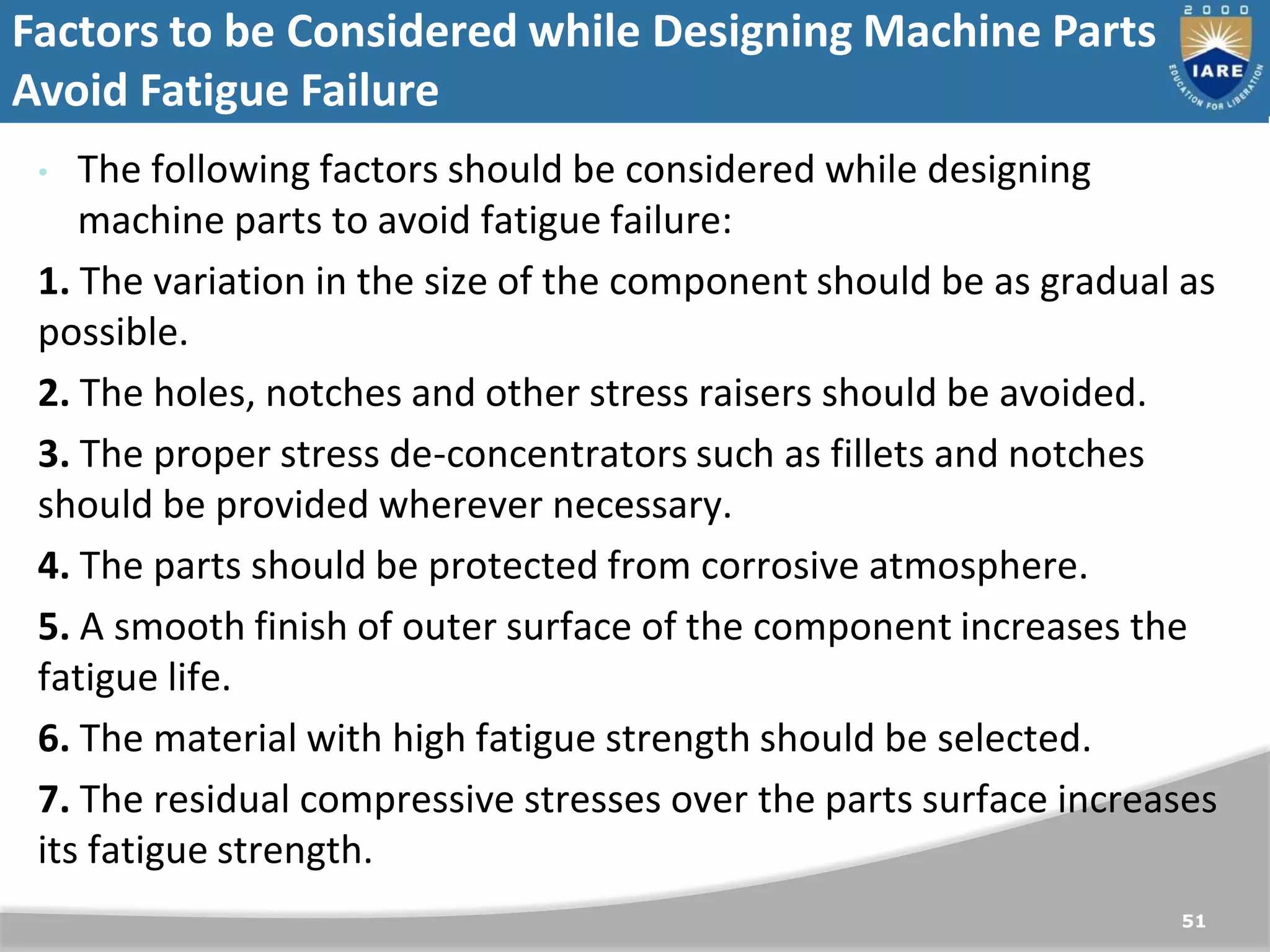 Factors to be Considered while Designing Machine Parts to
Avoid Fatigue Failure
51
• The following factors should be considered while designing
machine parts to avoid fatigue failure:
1. The variation in the size of the component should be as gradual as
possible.
2. The holes, notches and other stress raisers should be avoided.
3. The proper stress de-concentrators such as fillets and notches
should be provided wherever necessary.
4. The parts should be protected from corrosive atmosphere.
5. A smooth finish of outer surface of the component increases the
fatigue life.
6. The material with high fatigue strength should be selected.
7. The residual compressive stresses over the parts surface increases
its fatigue strength.
 