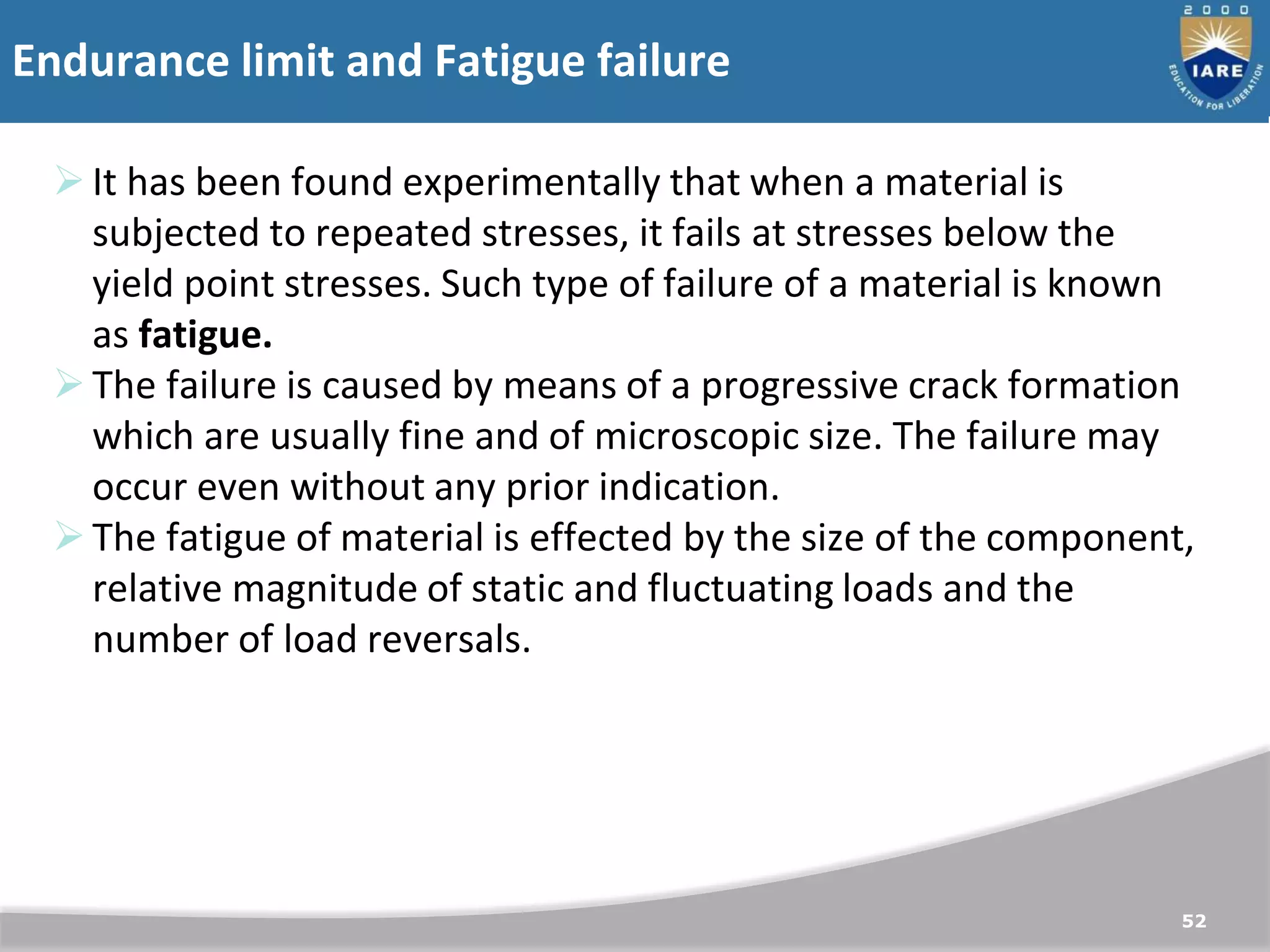 Endurance limit and Fatigue failure
52
It has been found experimentally that when a material is
subjected to repeated stresses, it fails at stresses below the
yield point stresses. Such type of failure of a material is known
as fatigue.
The failure is caused by means of a progressive crack formation
which are usually fine and of microscopic size. The failure may
occur even without any prior indication.
The fatigue of material is effected by the size of the component,
relative magnitude of static and fluctuating loads and the
number of load reversals.
 