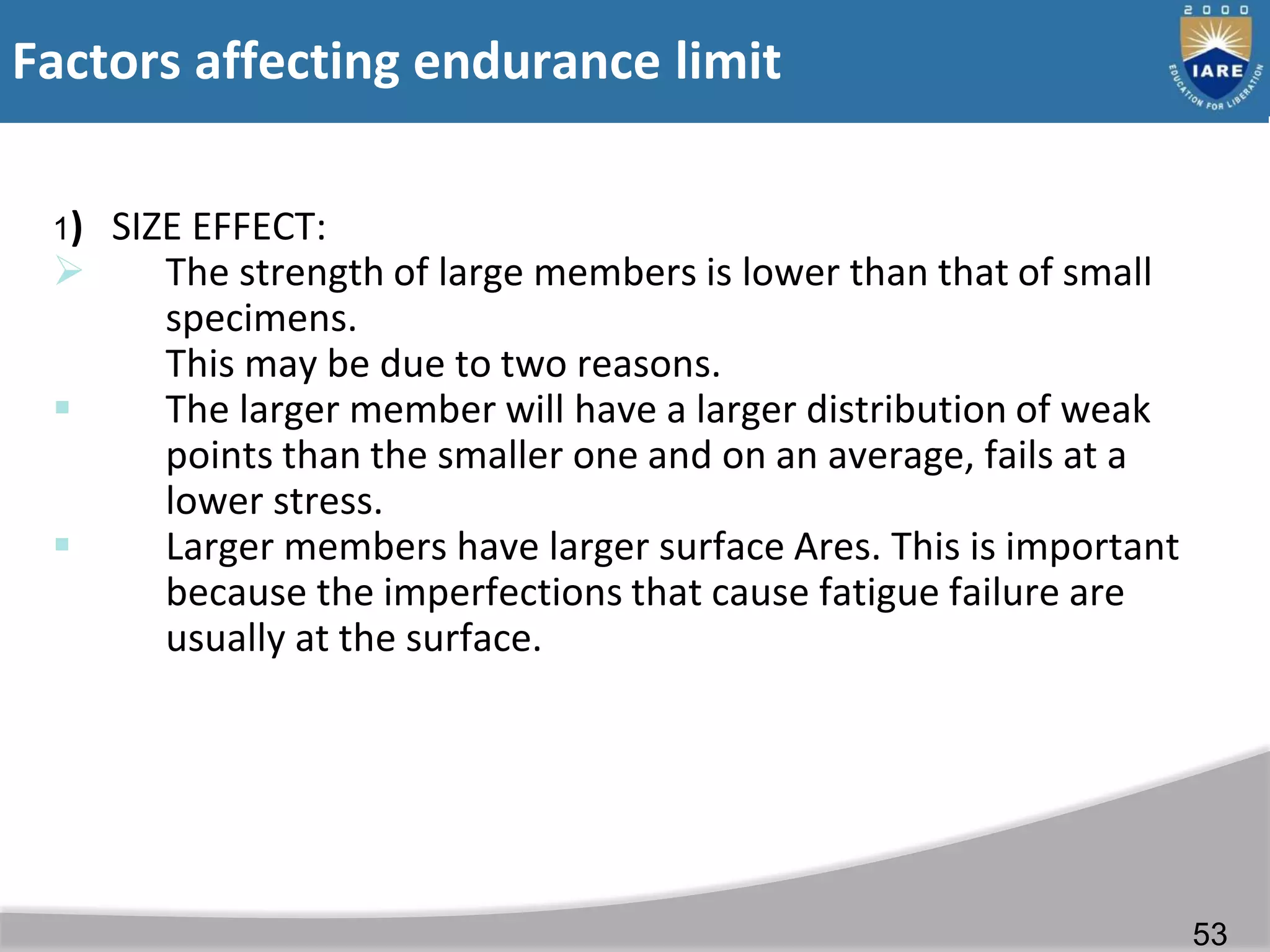 Factors affecting endurance limit
1) SIZE EFFECT:
 The strength of large members is lower than that of small
specimens.
This may be due to two reasons.
 The larger member will have a larger distribution of weak
points than the smaller one and on an average, fails at a
lower stress.
 Larger members have larger surface Ares. This is important
because the imperfections that cause fatigue failure are
usually at the surface.
53
 