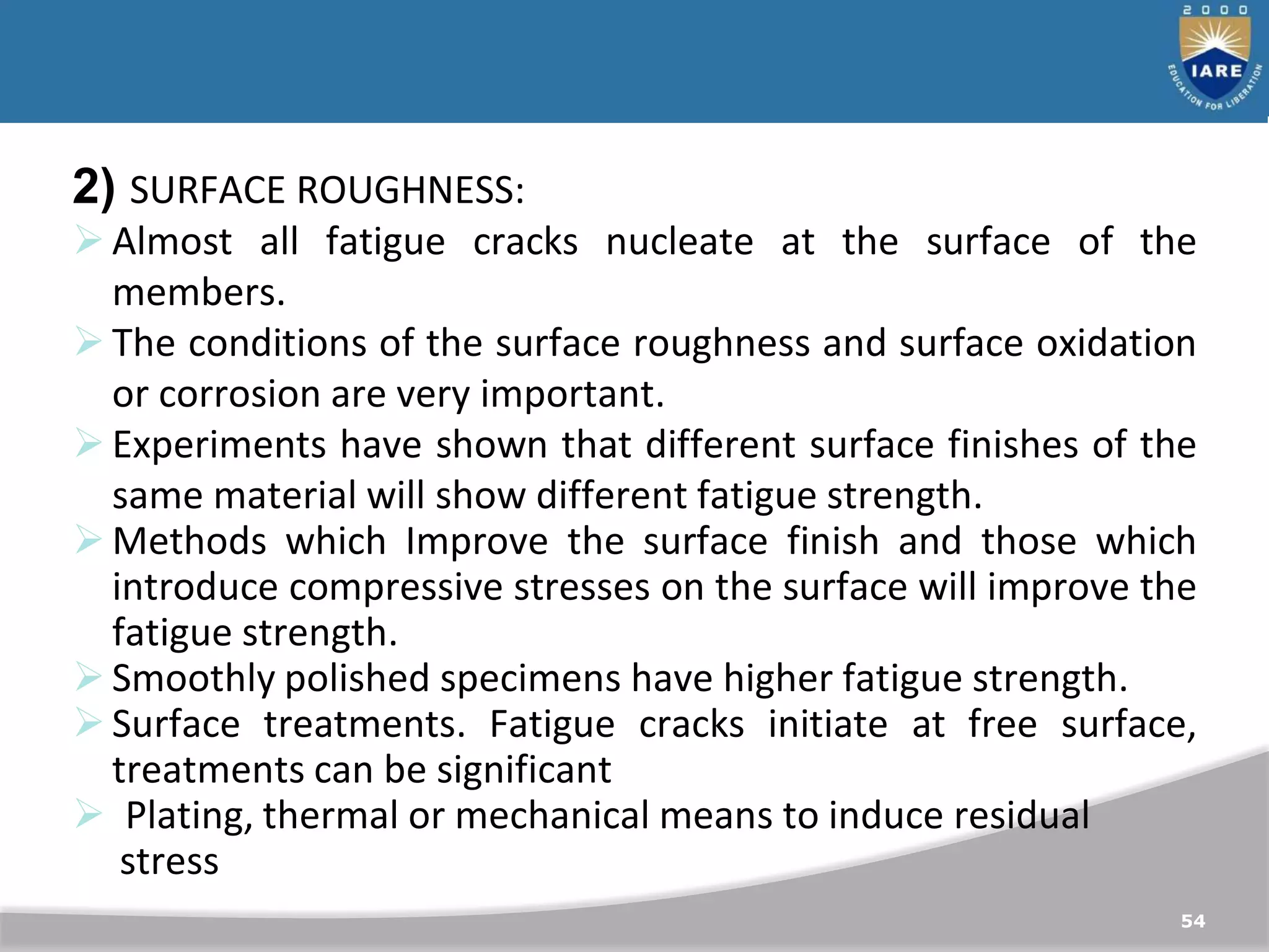 54
2) SURFACE ROUGHNESS:
Almost all fatigue cracks nucleate at the surface of the
members.
The conditions of the surface roughness and surface oxidation
or corrosion are very important.
Experiments have shown that different surface finishes of the
same material will show different fatigue strength.
Methods which Improve the surface finish and those which
introduce compressive stresses on the surface will improve the
fatigue strength.
Smoothly polished specimens have higher fatigue strength.
Surface treatments. Fatigue cracks initiate at free surface,
treatments can be significant
 Plating, thermal or mechanical means to induce residual
stress
 