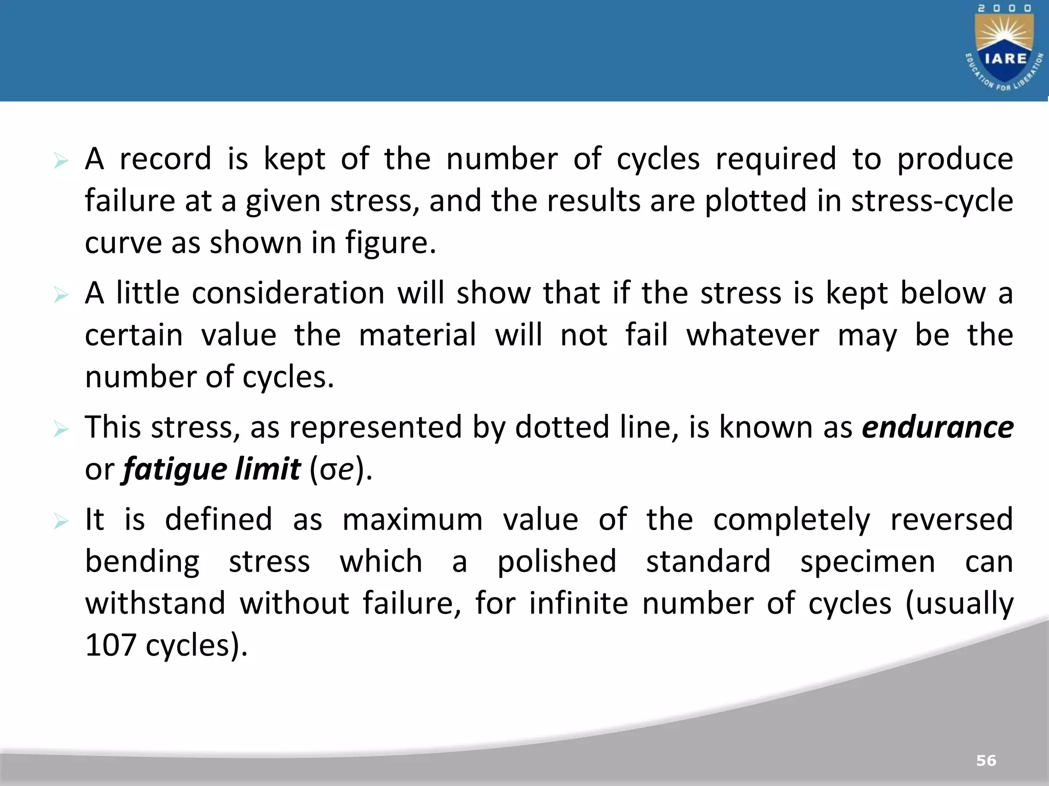 56
 A record is kept of the number of cycles required to produce
failure at a given stress, and the results are plotted in stress-cycle
curve as shown in figure.
 A little consideration will show that if the stress is kept below a
certain value the material will not fail whatever may be the
number of cycles.
 This stress, as represented by dotted line, is known as endurance
or fatigue limit (σe).
 It is defined as maximum value of the completely reversed
bending stress which a polished standard specimen can
withstand without failure, for infinite number of cycles (usually
107 cycles).
 
