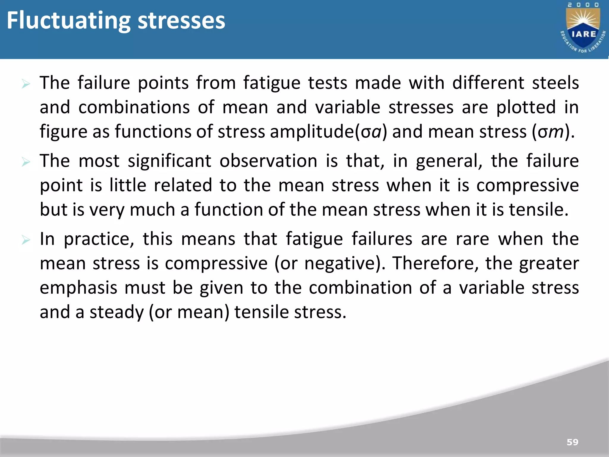 Fluctuating stresses
59
 The failure points from fatigue tests made with different steels
and combinations of mean and variable stresses are plotted in
figure as functions of stress amplitude(σa) and mean stress (σm).
 The most significant observation is that, in general, the failure
point is little related to the mean stress when it is compressive
but is very much a function of the mean stress when it is tensile.
 In practice, this means that fatigue failures are rare when the
mean stress is compressive (or negative). Therefore, the greater
emphasis must be given to the combination of a variable stress
and a steady (or mean) tensile stress.
 