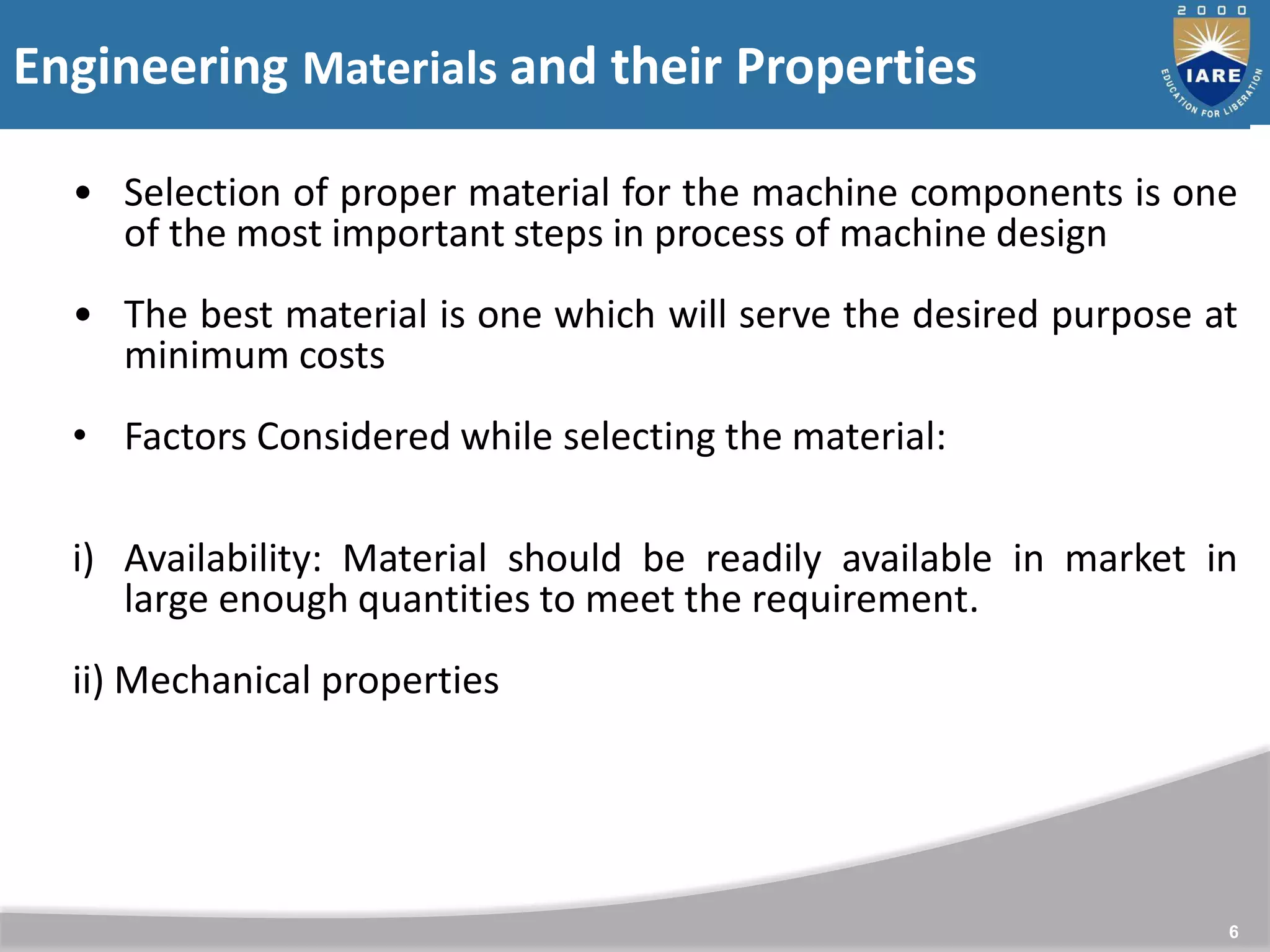 Engineering Materials and their Properties
6
• Selection of proper material for the machine components is one
of the most important steps in process of machine design
• The best material is one which will serve the desired purpose at
minimum costs
• Factors Considered while selecting the material:
i) Availability: Material should be readily available in market in
large enough quantities to meet the requirement.
ii) Mechanical properties
 