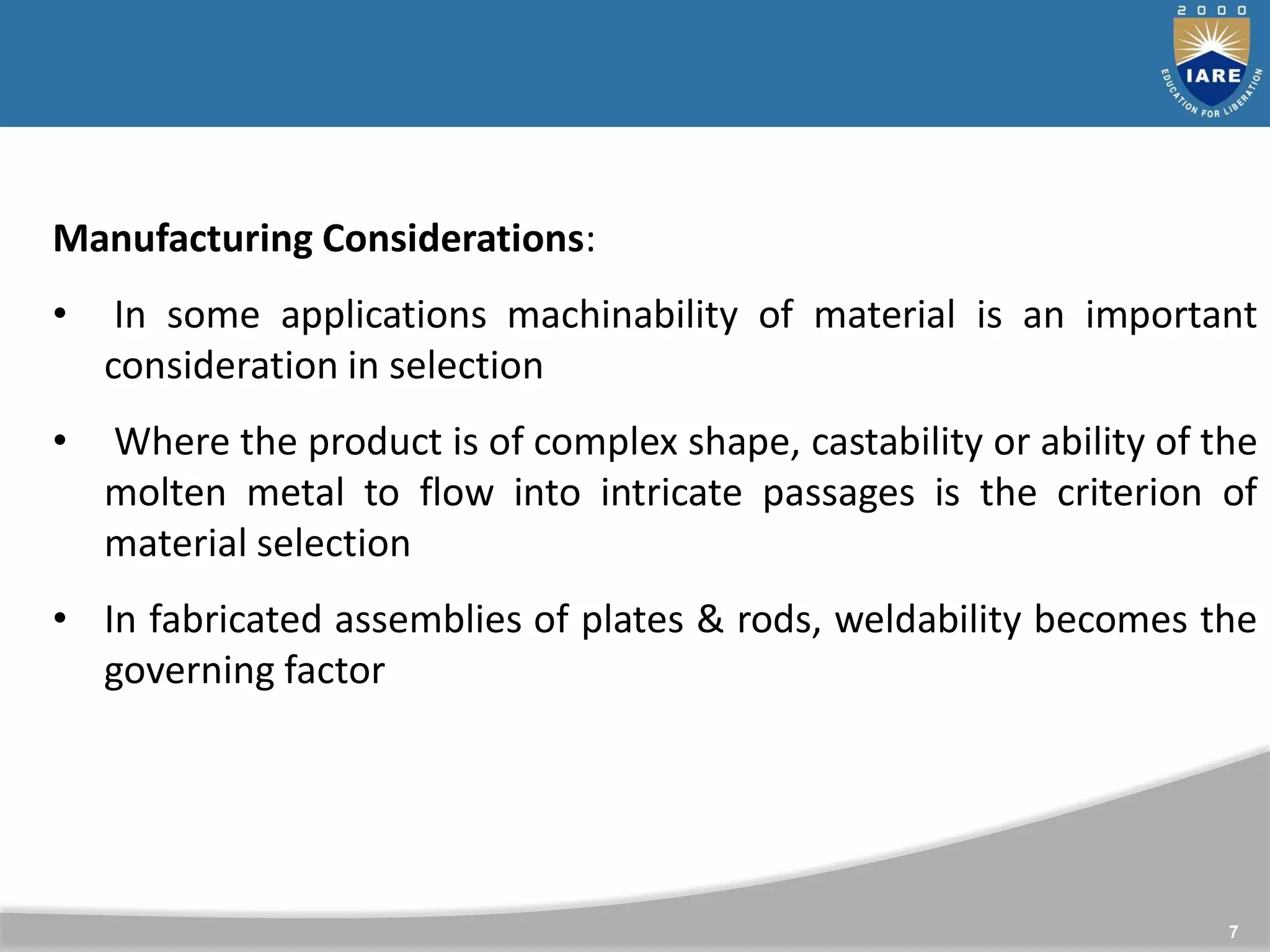 7
Manufacturing Considerations:
• In some applications machinability of material is an important
consideration in selection
• Where the product is of complex shape, castability or ability of the
molten metal to flow into intricate passages is the criterion of
material selection
• In fabricated assemblies of plates & rods, weldability becomes the
governing factor
 