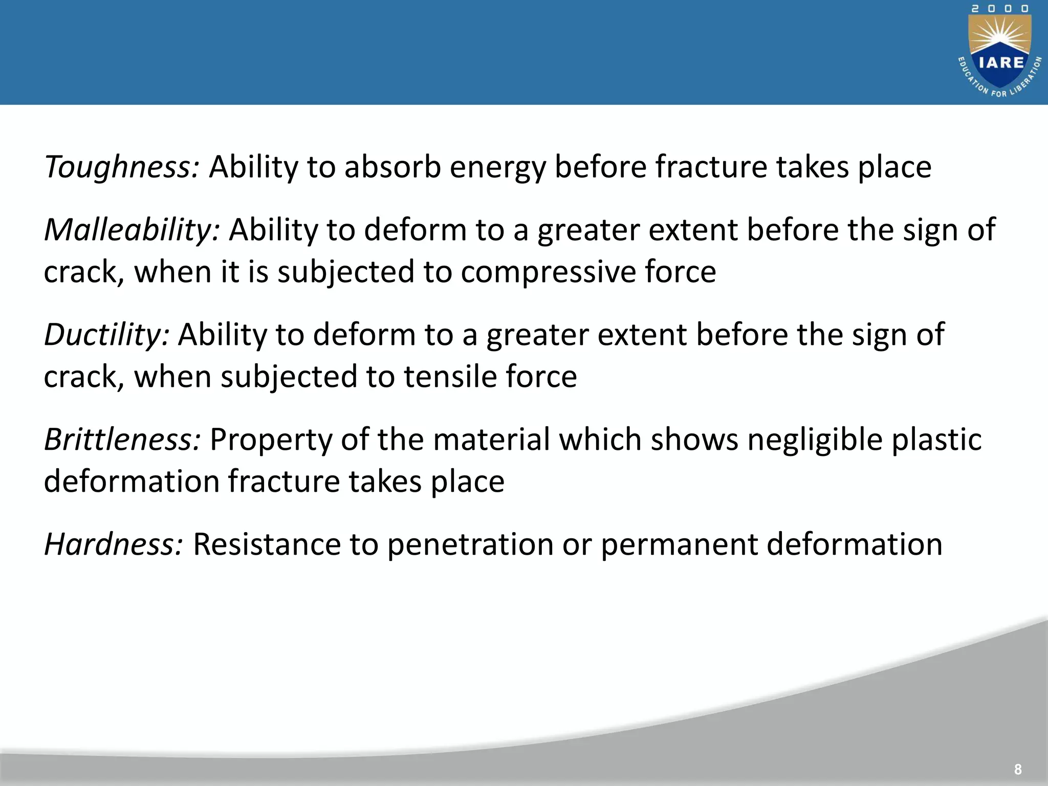 8
Toughness: Ability to absorb energy before fracture takes place
Malleability: Ability to deform to a greater extent before the sign of
crack, when it is subjected to compressive force
Ductility: Ability to deform to a greater extent before the sign of
crack, when subjected to tensile force
Brittleness: Property of the material which shows negligible plastic
deformation fracture takes place
Hardness: Resistance to penetration or permanent deformation
 