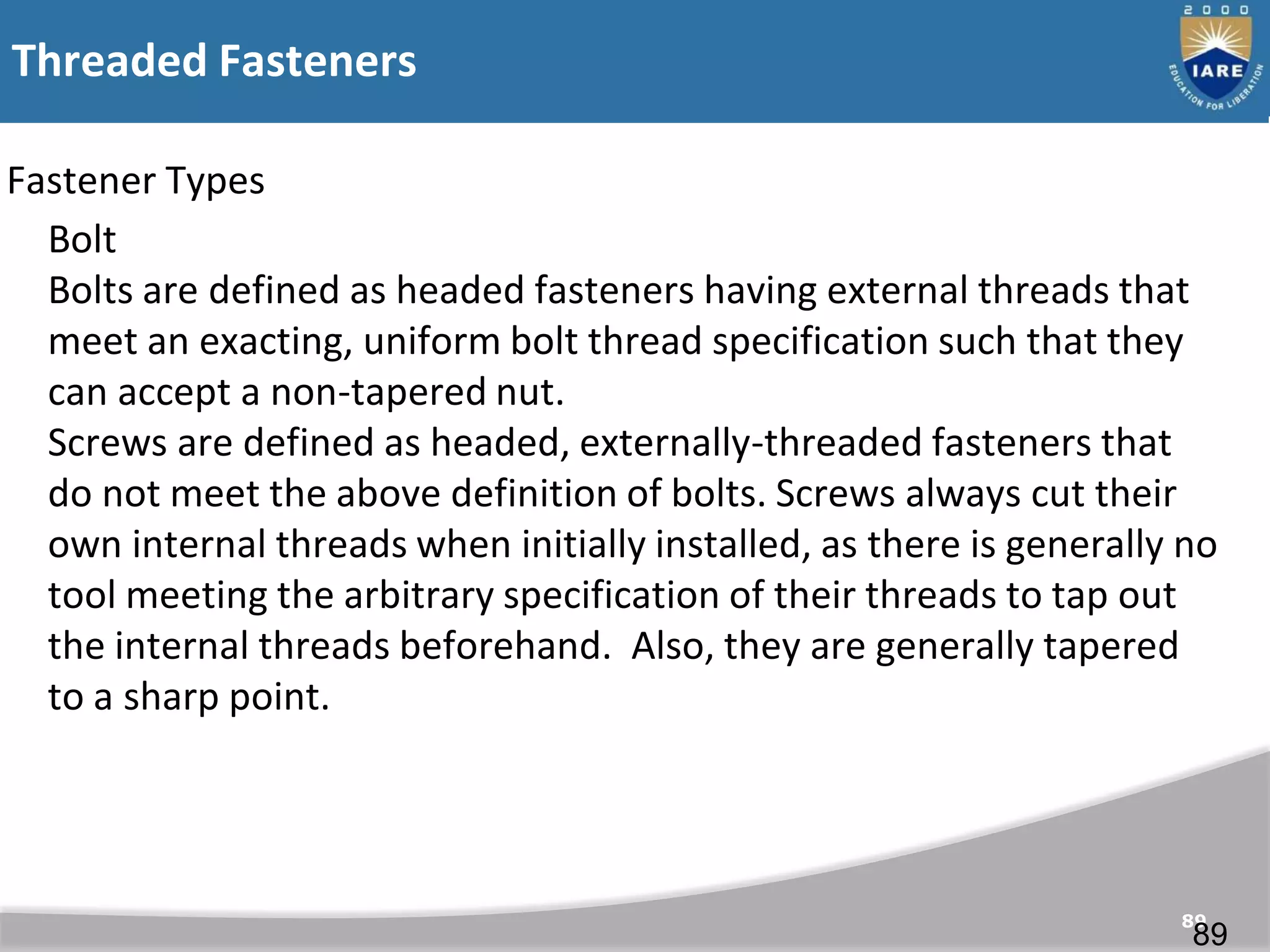 Threaded Fasteners
89
Fastener Types
Bolt
Bolts are defined as headed fasteners having external threads that
meet an exacting, uniform bolt thread specification such that they
can accept a non-tapered nut.
Screws are defined as headed, externally-threaded fasteners that
do not meet the above definition of bolts. Screws always cut their
own internal threads when initially installed, as there is generally no
tool meeting the arbitrary specification of their threads to tap out
the internal threads beforehand. Also, they are generally tapered
to a sharp point.
89
 
