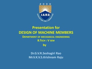 Presentation for
DESIGN OF MACHINE MEMBERS
DEPARTMENT OF MECHANICAL ENGINEERING
B.TECH : V SEM
Dr.G.V.R.Seshagiri Rao
Mr.V.K.V.S.Krishnam Raju
by
 