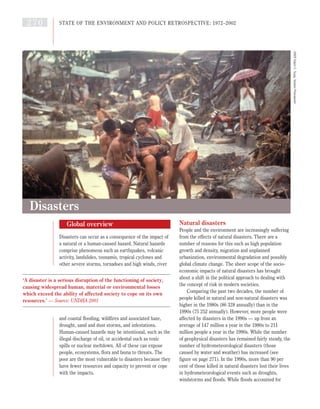 Global overview
Disasters can occur as a consequence of the impact of
a natural or a human-caused hazard. Natural hazards
comprise phenomena such as earthquakes, volcanic
activity, landslides, tsunamis, tropical cyclones and
other severe storms, tornadoes and high winds, river
and coastal flooding, wildfires and associated haze,
drought, sand and dust storms, and infestations.
Human-caused hazards may be intentional, such as the
illegal discharge of oil, or accidental such as toxic
spills or nuclear meltdown. All of these can expose
people, ecosystems, flora and fauna to threats. The
poor are the most vulnerable to disasters because they
have fewer resources and capacity to prevent or cope
with the impacts.
Natural disasters
People and the environment are increasingly suffering
from the effects of natural disasters. There are a
number of reasons for this such as high population
growth and density, migration and unplanned
urbanization, environmental degradation and possibly
global climate change. The sheer scope of the socio-
economic impacts of natural disasters has brought
about a shift in the political approach to dealing with
the concept of risk in modern societies.
Comparing the past two decades, the number of
people killed in natural and non-natural disasters was
higher in the 1980s (86 328 annually) than in the
1990s (75 252 annually). However, more people were
affected by disasters in the 1990s — up from an
average of 147 million a year in the 1980s to 211
million people a year in the 1990s. While the number
of geophysical disasters has remained fairly steady, the
number of hydrometeorological disasters (those
caused by water and weather) has increased (see
figure on page 271). In the 1990s, more than 90 per
cent of those killed in natural disasters lost their lives
in hydrometeorological events such as droughts,
windstorms and floods. While floods accounted for
270 STATE OF THE ENVIRONMENT AND POLICY RETROSPECTIVE: 1972–2002
Disasters
‘A disaster is a serious disruption of the functioning of society,
causing widespread human, material or environmental losses
which exceed the ability of affected society to cope on its own
resources.’ — Source: UNDHA 2001
UNEP,EdwinC.Tuyay,TophamPicturepoint
 