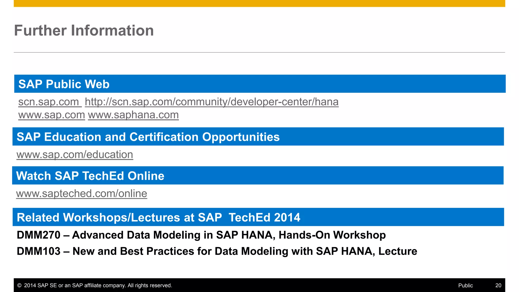 © 2014 SAP SE or an SAP affiliate company. All rights reserved. 20Public
Further Information
SAP Education and Certification Opportunities
www.sap.com/education
Watch SAP TechEd Online
www.sapteched.com/online
SAP Public Web
scn.sap.com http://scn.sap.com/community/developer-center/hana
www.sap.com www.saphana.com
Related Workshops/Lectures at SAP TechEd 2014
DMM270 – Advanced Data Modeling in SAP HANA, Hands-On Workshop
DMM103 – New and Best Practices for Data Modeling with SAP HANA, Lecture
 