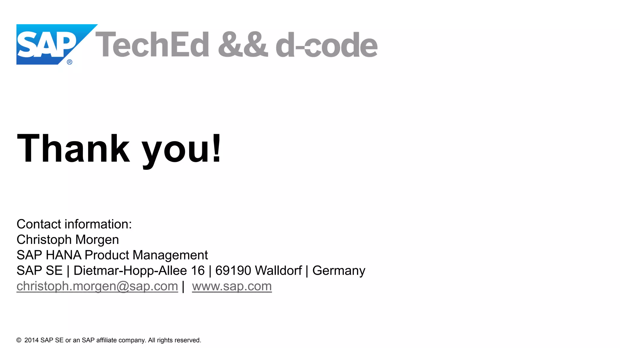 © 2014 SAP SE or an SAP affiliate company. All rights reserved.
Thank you!
Contact information:
Christoph Morgen
SAP HANA Product Management
SAP SE | Dietmar-Hopp-Allee 16 | 69190 Walldorf | Germany
christoph.morgen@sap.com | www.sap.com
 