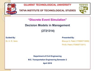 GUJARAT TECHNOLOGICAL UNIVERSITY
TATVA INSTITUTE OF TECHNOLOGICAL STUDIES
“Discrete Event Simulation”
Decision Models in Management
(2721314)
Guided By: Presented By:
Dr. H. R. Varia Bhavya S. Patel (170900713008)
Prit B. Patel (170900713011)
Department of Civil Engineering
M.E. Transportation Engineering Semester 2
April 2018
 