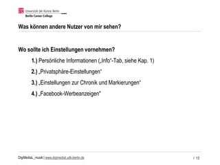 DigiMediaL_musik | www.digimedial.udk-berlin.de
Was können andere Nutzer von mir sehen?
Wo sollte ich Einstellungen vornehmen?
1.) Persönliche Informationen („Info“-Tab, siehe Kap. 1)
2.) „Privatsphäre-Einstellungen“
3.) „Einstellungen zur Chronik und Markierungen“
4.) „Facebook-Werbeanzeigen"
/ 13
 
