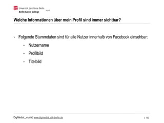 DigiMediaL_musik | www.digimedial.udk-berlin.de
Welche Informationen über mein Profil sind immer sichtbar?
• Folgende Stammdaten sind für alle Nutzer innerhalb von Facebook einsehbar:
• Nutzername
• Profilbild
• Titelbild
/ 16
 