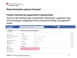 DigiMediaL_musik | www.digimedial.udk-berlin.de
Welche Nutzerdaten speichert Facebook?
Funktion: Download der gespeicherten Facebook-Daten
Das Archiv gibt Aufschluss über Freundschaften, Beziehungen, zugelassene Apps
und Anwendungen, hochgeladene Fotos und gemachte Postings, die gespeichert
wurden.
/ 17
 