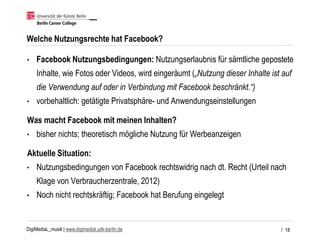 DigiMediaL_musik | www.digimedial.udk-berlin.de
Welche Nutzungsrechte hat Facebook?
• Facebook Nutzungsbedingungen: Nutzungserlaubnis für sämtliche gepostete
Inhalte, wie Fotos oder Videos, wird eingeräumt („Nutzung dieser Inhalte ist auf
die Verwendung auf oder in Verbindung mit Facebook beschränkt.“)
• vorbehaltlich: getätigte Privatsphäre- und Anwendungseinstellungen
Was macht Facebook mit meinen Inhalten?
• bisher nichts; theoretisch mögliche Nutzung für Werbeanzeigen
Aktuelle Situation:
• Nutzungsbedingungen von Facebook rechtswidrig nach dt. Recht (Urteil nach
Klage von Verbraucherzentrale, 2012)
• Noch nicht rechtskräftig; Facebook hat Berufung eingelegt
/ 18
 