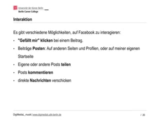 DigiMediaL_musik | www.digimedial.udk-berlin.de
Interaktion
Es gibt verschiedene Möglichkeiten, auf Facebook zu interagieren:
• "Gefällt mir" klicken bei einem Beitrag.
• Beiträge Posten: Auf anderen Seiten und Profilen, oder auf meiner eigenen
Startseite
• Eigene oder andere Posts teilen
• Posts kommentieren
• direkte Nachrichten verschicken
/ 20
 