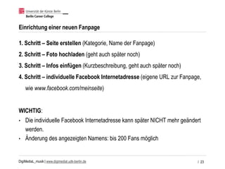 DigiMediaL_musik | www.digimedial.udk-berlin.de
Einrichtung einer neuen Fanpage
1. Schritt – Seite erstellen (Kategorie, Name der Fanpage)
2. Schritt – Foto hochladen (geht auch später noch)
3. Schritt – Infos einfügen (Kurzbeschreibung, geht auch später noch)
4. Schritt – individuelle Facebook Internetadresse (eigene URL zur Fanpage,
wie www.facebook.com/meinseite)
WICHTIG:
• Die individuelle Facebook Internetadresse kann später NICHT mehr geändert
werden.
• Änderung des angezeigten Namens: bis 200 Fans möglich
/ 23
 
