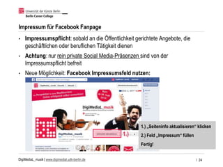 DigiMediaL_musik | www.digimedial.udk-berlin.de
Impressum für Facebook Fanpage
• Impressumspflicht: sobald an die Öffentlichkeit gerichtete Angebote, die
geschäftlichen oder beruflichen Tätigkeit dienen
• Achtung: nur rein private Social Media-Präsenzen sind von der
Impressumspflicht befreit
• Neue Möglichkeit: Facebook Impressumsfeld nutzen:
/ 24
1.)
1.) „Seiteninfo aktualisieren“ klicken
2.) Feld „Impressum“ füllen
Fertig!
 