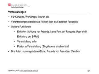 DigiMediaL_musik | www.digimedial.udk-berlin.de
Veranstaltungen
• Für Konzerte, Workshops, Touren etc.
• Veranstaltungen erstellen als Person oder als Facebook Fanpages
• Weitere Funktionen:
• Einladen (Achtung: nur Freunde, keine Fans der Fanpage; User erhält
Einladung per E-Mail)
• Veranstaltung teilen
• Posten in Veranstaltung (Eingeladene erhalten Mail)
• Drei Arten: nur eingeladene Gäste, Freunde von Freunden, öffentlich
/ 27
 