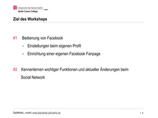 DigiMediaL_musik | www.digimedial.udk-berlin.de
Ziel des Workshops
#1 Bedienung von Facebook
• Einstellungen beim eigenen Profil
• Einrichtung einer eigenen Facebook Fanpage
#2 Kennenlernen wichtiger Funktionen und aktueller Änderungen beim
Social Network
/ 3
 