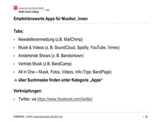 DigiMediaL_musik | www.digimedial.udk-berlin.de
Empfehlenswerte Apps für Musiker_innen
Tabs:
• Newsletteranmeldung (z.B. MailChimp)
• Musik & Videos (z. B. SoundCloud, Spotify, YouTube, Vimeo)
• Anstehende Shows (z. B. Bandsintown)
• Vertrieb Musik (z.B. BandCamp)
• All In One – Musik, Fotos, Videos, Info (Tipp: BandPage)
 über Suchmaske finden unter Kategorie „Apps“
Verknüpfungen:
• Twitter: via https://www.facebook.com/twitter/
/ 30
 
