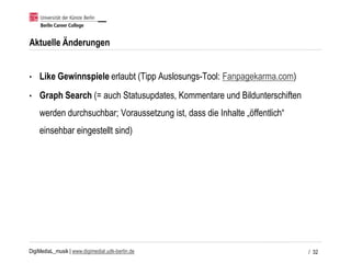 DigiMediaL_musik | www.digimedial.udk-berlin.de
Aktuelle Änderungen
• Like Gewinnspiele erlaubt (Tipp Auslosungs-Tool: Fanpagekarma.com)
• Graph Search (= auch Statusupdates, Kommentare und Bildunterschiften
werden durchsuchbar; Voraussetzung ist, dass die Inhalte „öffentlich“
einsehbar eingestellt sind)
/ 32
 
