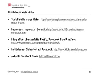 DigiMediaL_musik | www.digimedial.udk-berlin.de
Empfehlenswerte Links
• Social Media Image Maker: http://www.autreplanete.com/ap-social-media-
image-maker/
• Impressum: Impressum Generator http://www.e-recht24.de/impressum-
generator.html
• Infografiken „Der perfekte Post“; „Facebook Blue Print“ etc.:
http://www.pinterest.com/digimedial/infografiken/
• Leitfäden zur Sicherheit auf Facebook: http://www.klicksafe.de/facebook
• Aktuelle Facebook News: http://allfacebook.de
/ 34
 