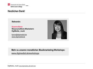 DigiMediaL_musik | www.digimedial.udk-berlin.de
Herzlichen Dank!
Susanne Baron
Wissenschaftliche Mitarbeiterin
DigiMediaL_musik
baron@digimedial.de
www.digimedial.de
Referentin:
Mehr zu unseren monatlichen Musikmarketing-Workshops:
www.digimedial.de/workshops
 