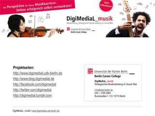 DigiMediaL_musik | www.digimedial.udk-berlin.de
Projektseiten:
http://www.digimedial.udk-berlin.de
http://www.blog.digimedial.de
http://facebook.com/digimedial
http://twitter.com/digimedial
http://digimedial.tumblr.com
DigiMediaL_musik
Strategisches Musikmarketing im Social Web
info@digimedial.de
030 – 3185 2965
Bundesallee 1 -12 | 10719 Berlin
 