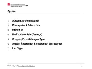 DigiMediaL_musik | www.digimedial.udk-berlin.de
Agenda
1. Aufbau & Grundfunktionen
2. Privatsphäre & Datenschutz
3. Interaktion
4. Die Facebook Seite (Fanpage)
5. Gruppen, Veranstaltungen, Apps
6. Aktuelle Änderungen & Neuerungen bei Facebook
7. Link Tipps
/ 4
 