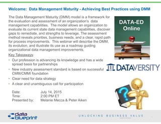 Copyright 2013 by Data Blueprint
Welcome: Data Management Maturity - Achieving Best Practices using DMM
The Data Management Maturity (DMM) model is a framework for
the evaluation and assessment of an organization's data
management capabilities. The model allows an organization to
evaluate its current state data management capabilities, discover
gaps to remediate, and strengths to leverage. The assessment
method reveals priorities, business needs, and a clear, rapid path
for process improvements. This webinar will describe the DMM,
its evolution, and illustrate its use as a roadmap guiding
organizational data management improvements.
Key Takeaways:
• Our profession is advancing its knowledge and has a wide
spread basis for partnerships
• New industry assessment standard is based on successful
CMM/CMMI foundation
• Clear need for data strategy
• A clear and unambiguous call for participation 
Date: July 14, 2015 
Time: 2:00 PM ET 
Presented by: Melanie Mecca & Peter Aiken
1
 