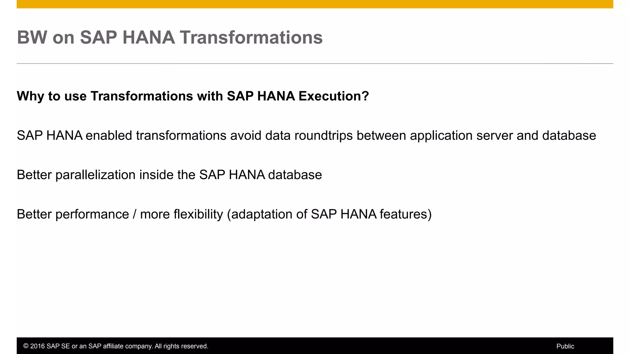© 2016 SAP SE or an SAP affiliate company. All rights reserved. 16Public
BW on SAP HANA Transformations
Why to use Transformations with SAP HANA Execution?
SAP HANA enabled transformations avoid data roundtrips between application server and database
Better parallelization inside the SAP HANA database
Better performance / more flexibility (adaptation of SAP HANA features)
 