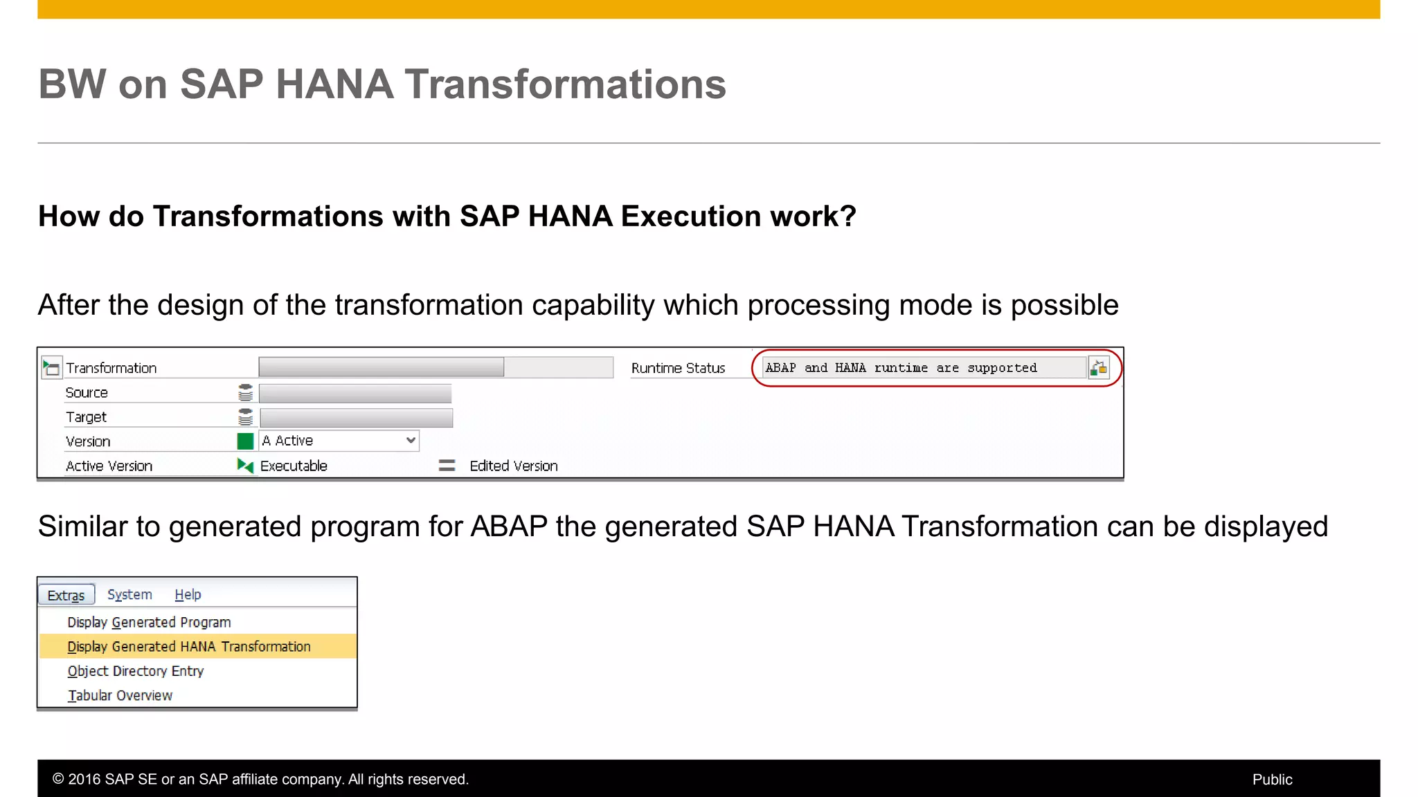 © 2016 SAP SE or an SAP affiliate company. All rights reserved. 17Public
How do Transformations with SAP HANA Execution work?
After the design of the transformation capability which processing mode is possible
Similar to generated program for ABAP the generated SAP HANA Transformation can be displayed
BW on SAP HANA Transformations
 
