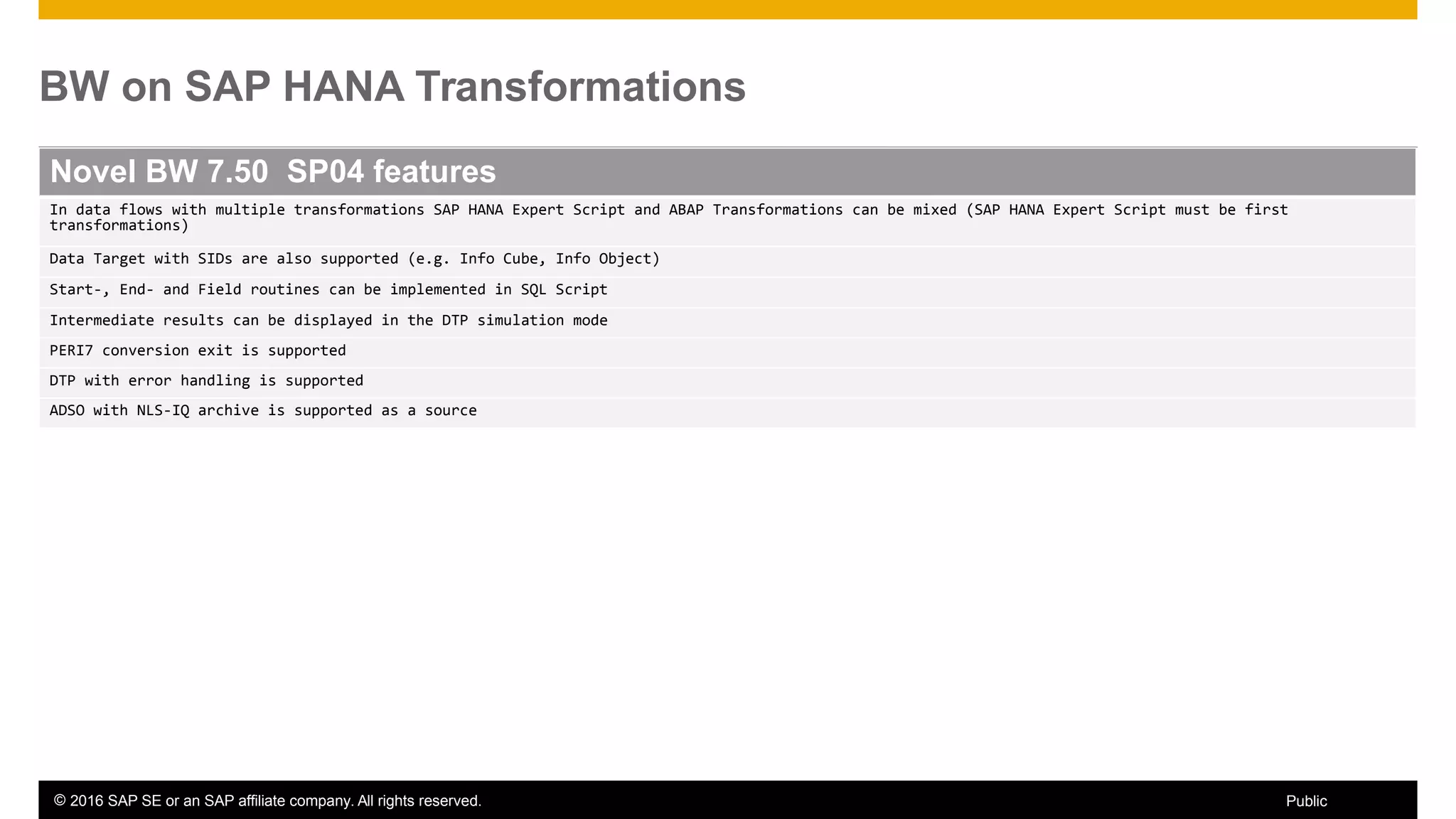 © 2016 SAP SE or an SAP affiliate company. All rights reserved. 24Public
BW on SAP HANA Transformations
Novel BW 7.50 SP04 features
In data flows with multiple transformations SAP HANA Expert Script and ABAP Transformations can be mixed (SAP HANA Expert Script must be first
transformations)
Data Target with SIDs are also supported (e.g. Info Cube, Info Object)
Start-, End- and Field routines can be implemented in SQL Script
Intermediate results can be displayed in the DTP simulation mode
PERI7 conversion exit is supported
DTP with error handling is supported
ADSO with NLS-IQ archive is supported as a source
 