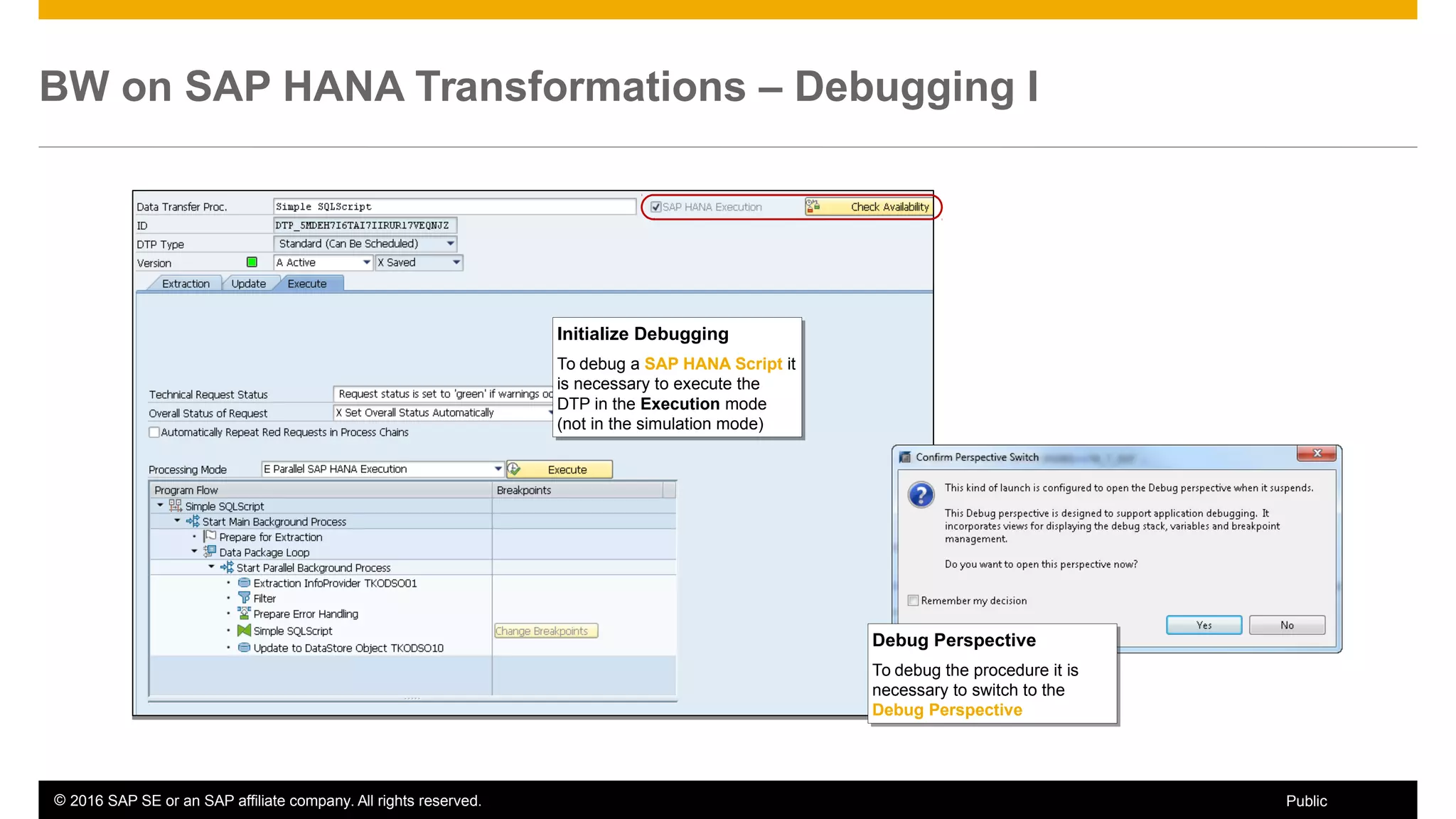 © 2016 SAP SE or an SAP affiliate company. All rights reserved. 25Public
BW on SAP HANA Transformations – Debugging I
Initialize Debugging
To debug a SAP HANA Script it
is necessary to execute the
DTP in the Execution mode
(not in the simulation mode)
Initialize Debugging
To debug a SAP HANA Script it
is necessary to execute the
DTP in the Execution mode
(not in the simulation mode)
Debug Perspective
To debug the procedure it is
necessary to switch to the
Debug Perspective
Debug Perspective
To debug the procedure it is
necessary to switch to the
Debug Perspective
 