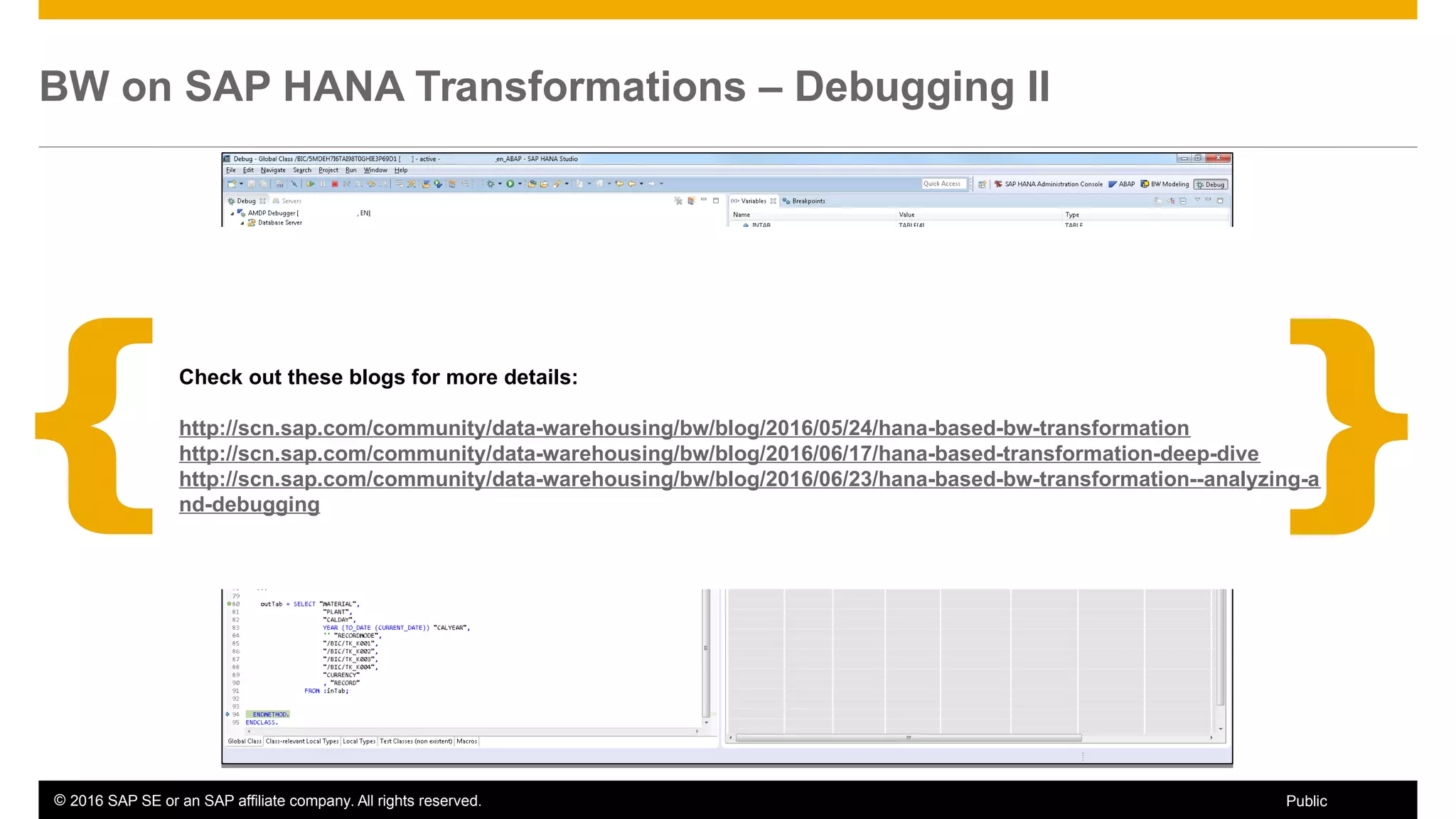 © 2016 SAP SE or an SAP affiliate company. All rights reserved. 26Public
BW on SAP HANA Transformations – Debugging II
Call Stack Information
 Current processing line number
Call Stack Information
 Current processing line number
Source Code
 Current processing source code
 Add / Delete breakpoints
Source Code
 Current processing source code
 Add / Delete breakpoints
Variables
 Available variables
 Values for scalar variable
 Number of lines for table type variables
Variables
 Available variables
 Values for scalar variable
 Number of lines for table type variables
Data Preview
 Preview for table type variables
Data Preview
 Preview for table type variables
Check out these blogs for more details:
http://scn.sap.com/community/data-warehousing/bw/blog/2016/05/24/hana-based-bw-transformation
http://scn.sap.com/community/data-warehousing/bw/blog/2016/06/17/hana-based-transformation-deep-dive
http://scn.sap.com/community/data-warehousing/bw/blog/2016/06/23/hana-based-bw-transformation--analyzing-a
nd-debugging
 