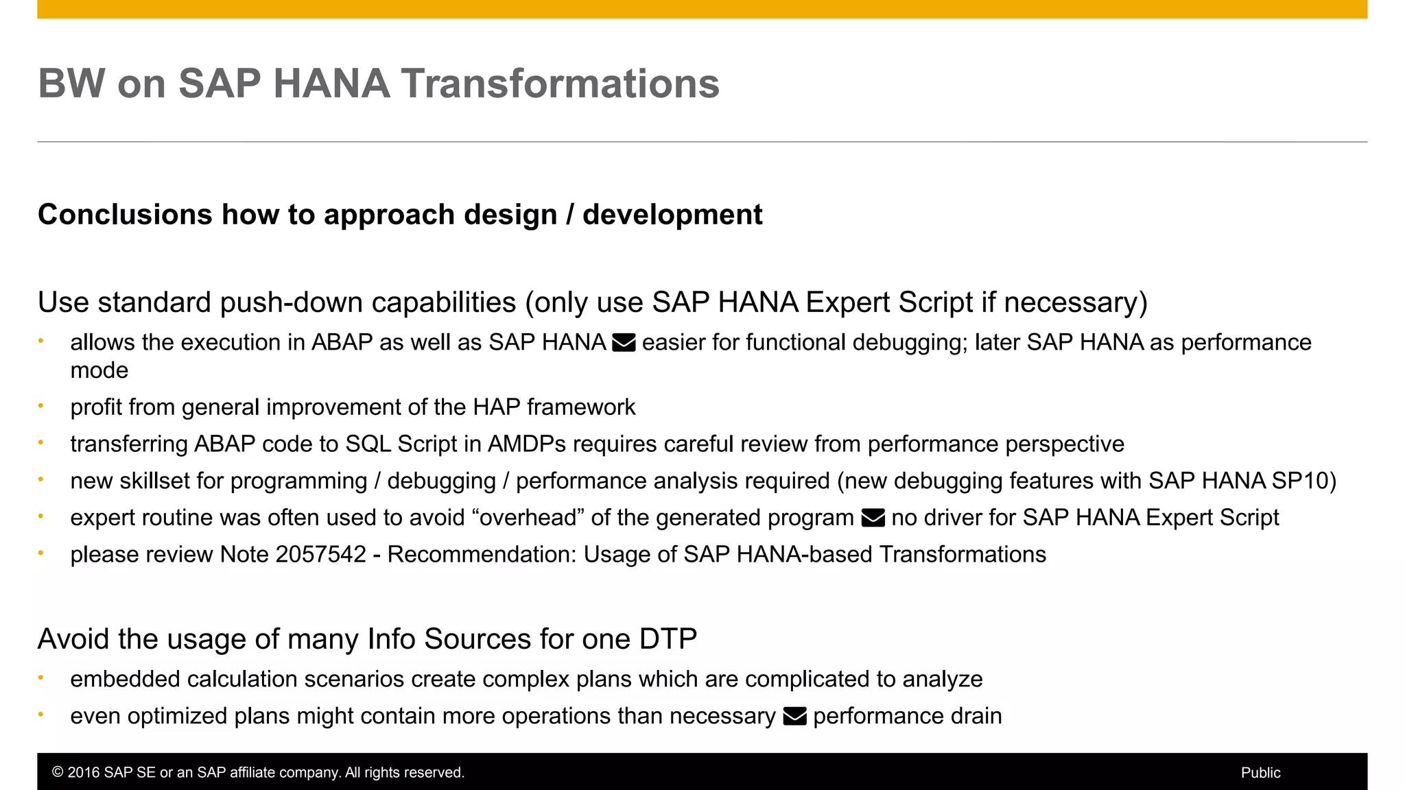 © 2016 SAP SE or an SAP affiliate company. All rights reserved. 27Public
BW on SAP HANA Transformations
Conclusions how to approach design / development
Use standard push-down capabilities (only use SAP HANA Expert Script if necessary)
• allows the execution in ABAP as well as SAP HANA  easier for functional debugging; later SAP HANA as performance
mode
• profit from general improvement of the HAP framework
• transferring ABAP code to SQL Script in AMDPs requires careful review from performance perspective
• new skillset for programming / debugging / performance analysis required (new debugging features with SAP HANA SP10)
• expert routine was often used to avoid “overhead” of the generated program  no driver for SAP HANA Expert Script
• please review Note 2057542 - Recommendation: Usage of SAP HANA-based Transformations
Avoid the usage of many Info Sources for one DTP
• embedded calculation scenarios create complex plans which are complicated to analyze
• even optimized plans might contain more operations than necessary  performance drain
 