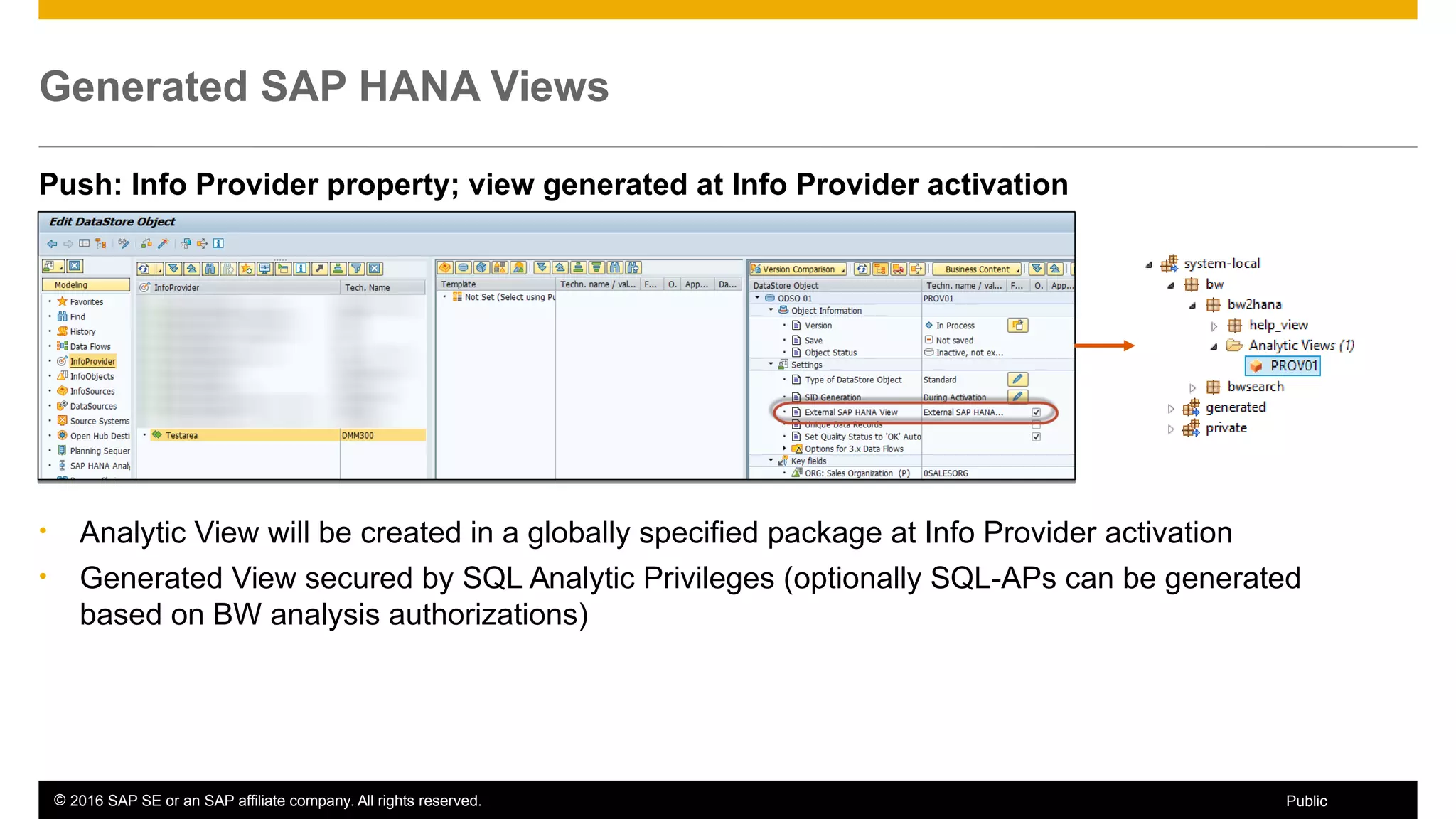 © 2016 SAP SE or an SAP affiliate company. All rights reserved. 31Public
Generated SAP HANA Views
Push: Info Provider property; view generated at Info Provider activation
• Analytic View will be created in a globally specified package at Info Provider activation
• Generated View secured by SQL Analytic Privileges (optionally SQL-APs can be generated
based on BW analysis authorizations)
 