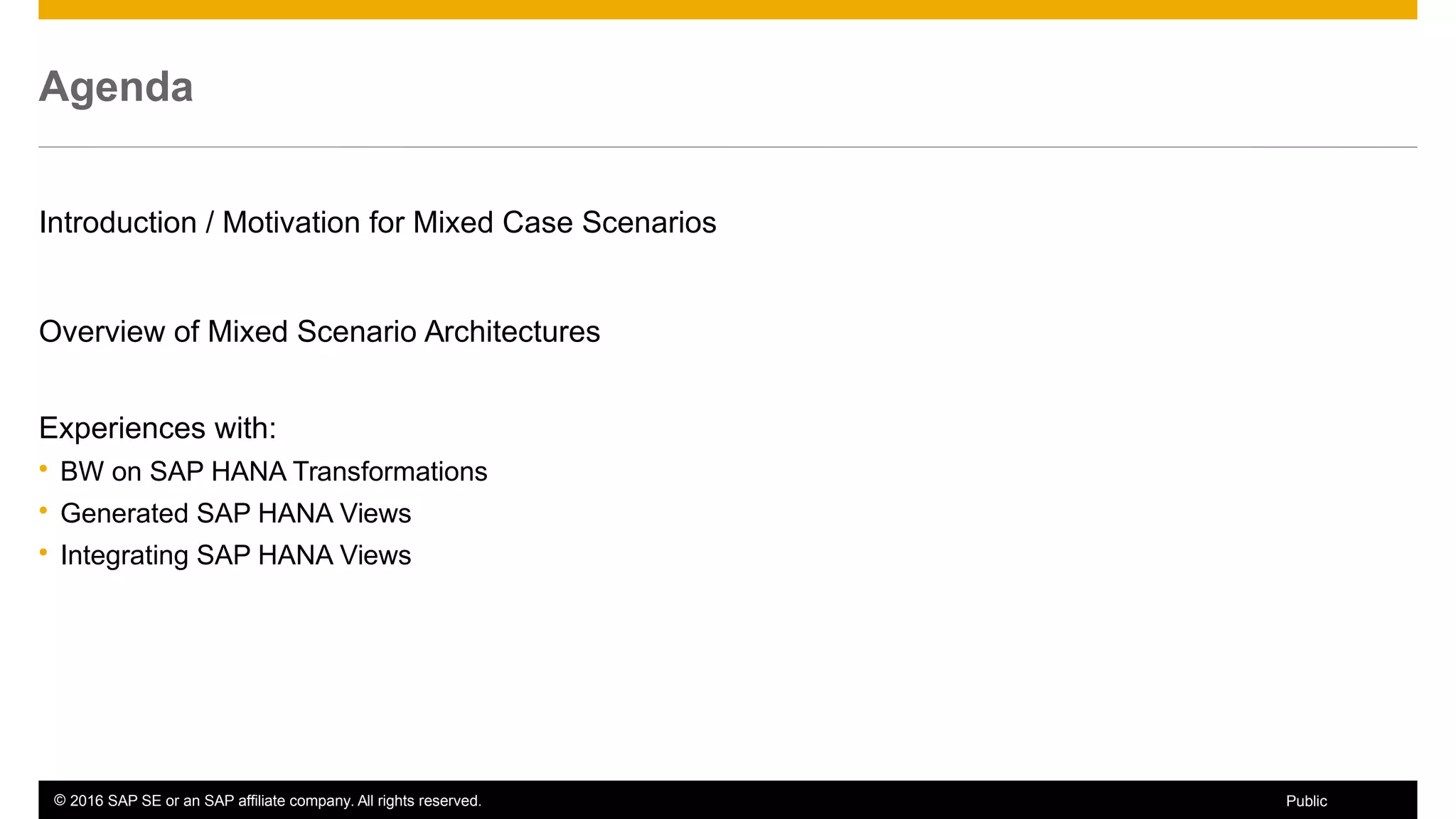 © 2016 SAP SE or an SAP affiliate company. All rights reserved. 4Public
Agenda
Introduction / Motivation for Mixed Case Scenarios
Overview of Mixed Scenario Architectures
Experiences with:
 BW on SAP HANA Transformations
 Generated SAP HANA Views
 Integrating SAP HANA Views
 